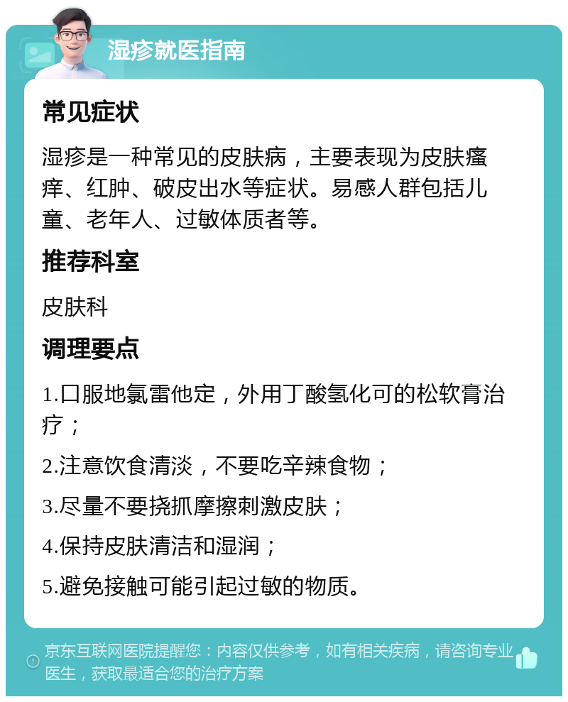 湿疹就医指南 常见症状 湿疹是一种常见的皮肤病，主要表现为皮肤瘙痒、红肿、破皮出水等症状。易感人群包括儿童、老年人、过敏体质者等。 推荐科室 皮肤科 调理要点 1.口服地氯雷他定，外用丁酸氢化可的松软膏治疗； 2.注意饮食清淡，不要吃辛辣食物； 3.尽量不要挠抓摩擦刺激皮肤； 4.保持皮肤清洁和湿润； 5.避免接触可能引起过敏的物质。