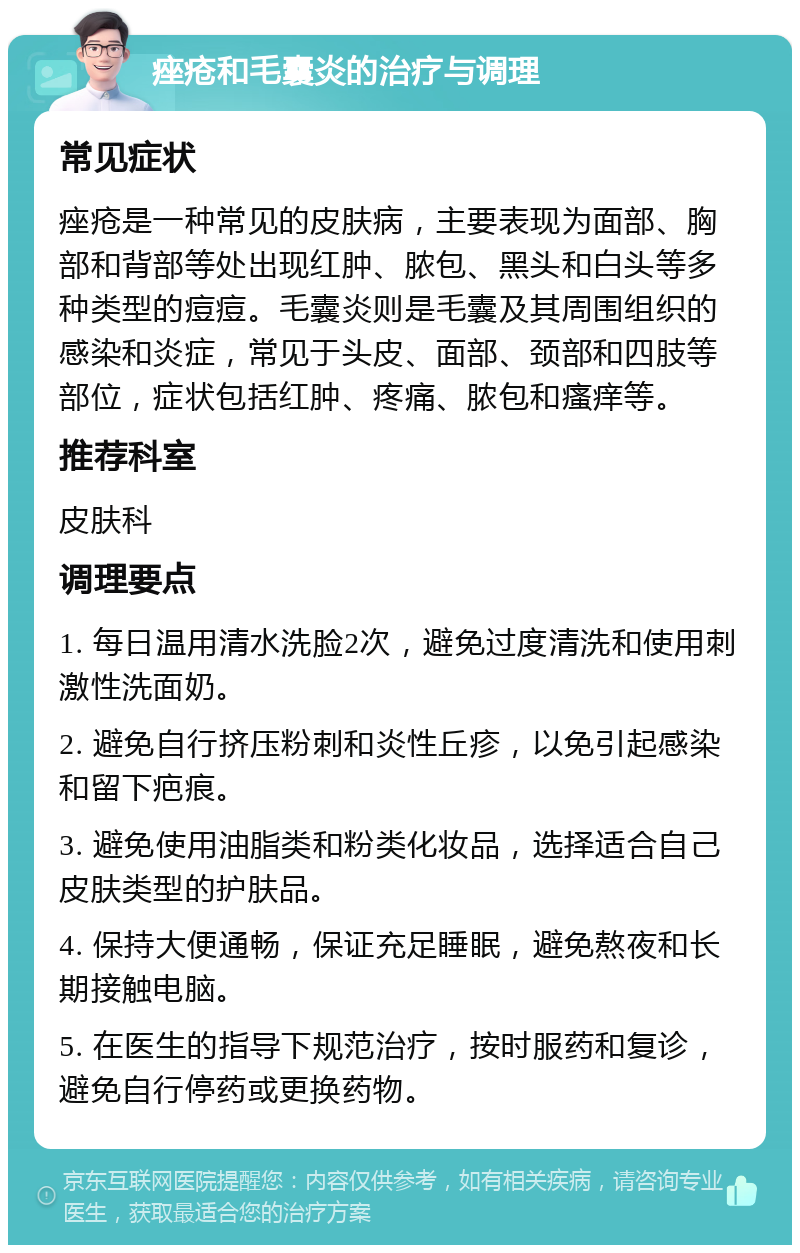 痤疮和毛囊炎的治疗与调理 常见症状 痤疮是一种常见的皮肤病，主要表现为面部、胸部和背部等处出现红肿、脓包、黑头和白头等多种类型的痘痘。毛囊炎则是毛囊及其周围组织的感染和炎症，常见于头皮、面部、颈部和四肢等部位，症状包括红肿、疼痛、脓包和瘙痒等。 推荐科室 皮肤科 调理要点 1. 每日温用清水洗脸2次，避免过度清洗和使用刺激性洗面奶。 2. 避免自行挤压粉刺和炎性丘疹，以免引起感染和留下疤痕。 3. 避免使用油脂类和粉类化妆品，选择适合自己皮肤类型的护肤品。 4. 保持大便通畅，保证充足睡眠，避免熬夜和长期接触电脑。 5. 在医生的指导下规范治疗，按时服药和复诊，避免自行停药或更换药物。