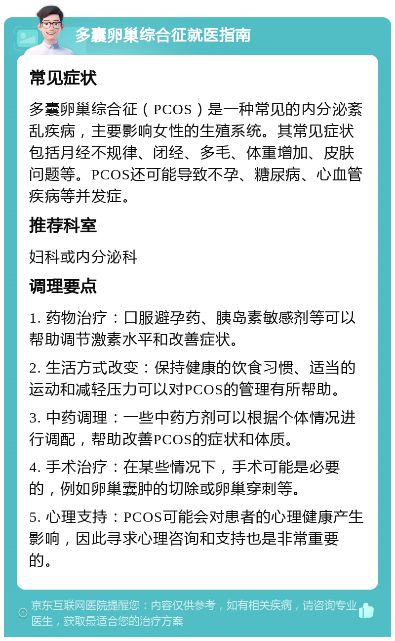 多囊卵巢综合征就医指南 常见症状 多囊卵巢综合征（PCOS）是一种常见的内分泌紊乱疾病，主要影响女性的生殖系统。其常见症状包括月经不规律、闭经、多毛、体重增加、皮肤问题等。PCOS还可能导致不孕、糖尿病、心血管疾病等并发症。 推荐科室 妇科或内分泌科 调理要点 1. 药物治疗：口服避孕药、胰岛素敏感剂等可以帮助调节激素水平和改善症状。 2. 生活方式改变：保持健康的饮食习惯、适当的运动和减轻压力可以对PCOS的管理有所帮助。 3. 中药调理：一些中药方剂可以根据个体情况进行调配，帮助改善PCOS的症状和体质。 4. 手术治疗：在某些情况下，手术可能是必要的，例如卵巢囊肿的切除或卵巢穿刺等。 5. 心理支持：PCOS可能会对患者的心理健康产生影响，因此寻求心理咨询和支持也是非常重要的。