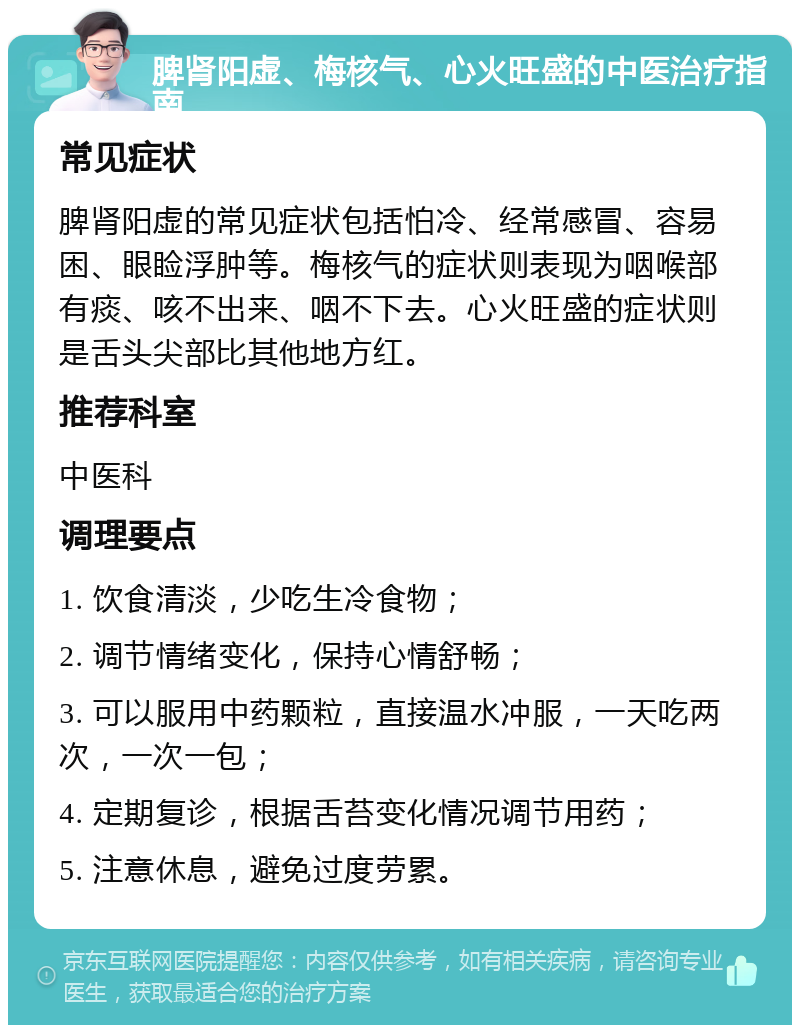 脾肾阳虚、梅核气、心火旺盛的中医治疗指南 常见症状 脾肾阳虚的常见症状包括怕冷、经常感冒、容易困、眼睑浮肿等。梅核气的症状则表现为咽喉部有痰、咳不出来、咽不下去。心火旺盛的症状则是舌头尖部比其他地方红。 推荐科室 中医科 调理要点 1. 饮食清淡，少吃生冷食物； 2. 调节情绪变化，保持心情舒畅； 3. 可以服用中药颗粒，直接温水冲服，一天吃两次，一次一包； 4. 定期复诊，根据舌苔变化情况调节用药； 5. 注意休息，避免过度劳累。