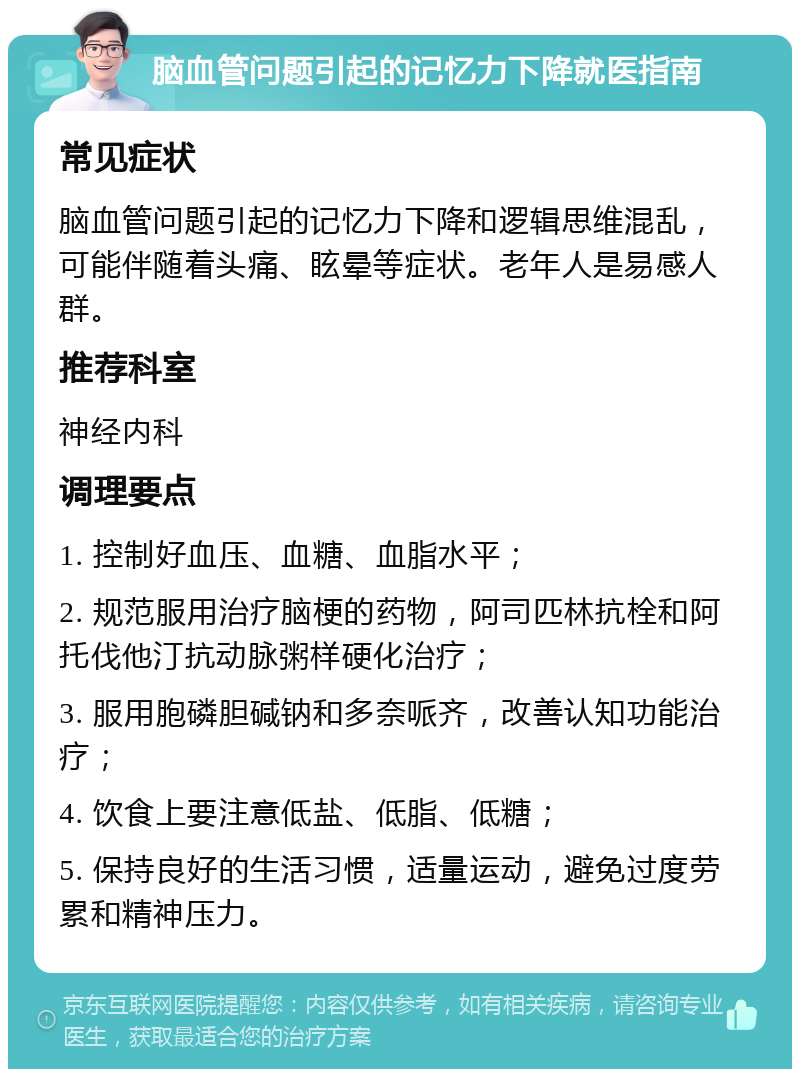 脑血管问题引起的记忆力下降就医指南 常见症状 脑血管问题引起的记忆力下降和逻辑思维混乱，可能伴随着头痛、眩晕等症状。老年人是易感人群。 推荐科室 神经内科 调理要点 1. 控制好血压、血糖、血脂水平； 2. 规范服用治疗脑梗的药物，阿司匹林抗栓和阿托伐他汀抗动脉粥样硬化治疗； 3. 服用胞磷胆碱钠和多奈哌齐，改善认知功能治疗； 4. 饮食上要注意低盐、低脂、低糖； 5. 保持良好的生活习惯，适量运动，避免过度劳累和精神压力。