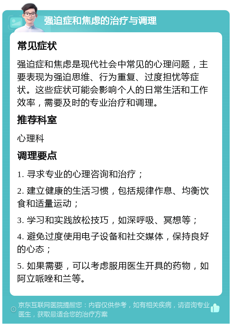 强迫症和焦虑的治疗与调理 常见症状 强迫症和焦虑是现代社会中常见的心理问题，主要表现为强迫思维、行为重复、过度担忧等症状。这些症状可能会影响个人的日常生活和工作效率，需要及时的专业治疗和调理。 推荐科室 心理科 调理要点 1. 寻求专业的心理咨询和治疗； 2. 建立健康的生活习惯，包括规律作息、均衡饮食和适量运动； 3. 学习和实践放松技巧，如深呼吸、冥想等； 4. 避免过度使用电子设备和社交媒体，保持良好的心态； 5. 如果需要，可以考虑服用医生开具的药物，如阿立哌唑和兰等。