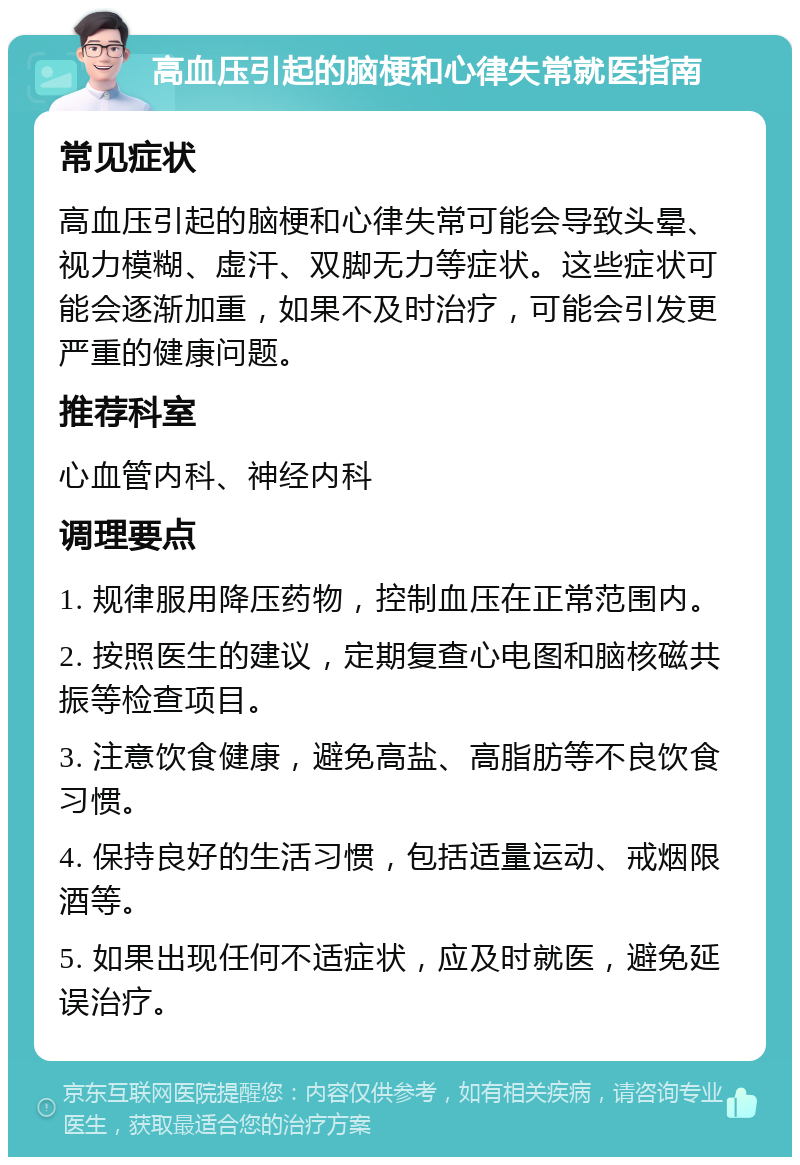 高血压引起的脑梗和心律失常就医指南 常见症状 高血压引起的脑梗和心律失常可能会导致头晕、视力模糊、虚汗、双脚无力等症状。这些症状可能会逐渐加重，如果不及时治疗，可能会引发更严重的健康问题。 推荐科室 心血管内科、神经内科 调理要点 1. 规律服用降压药物，控制血压在正常范围内。 2. 按照医生的建议，定期复查心电图和脑核磁共振等检查项目。 3. 注意饮食健康，避免高盐、高脂肪等不良饮食习惯。 4. 保持良好的生活习惯，包括适量运动、戒烟限酒等。 5. 如果出现任何不适症状，应及时就医，避免延误治疗。