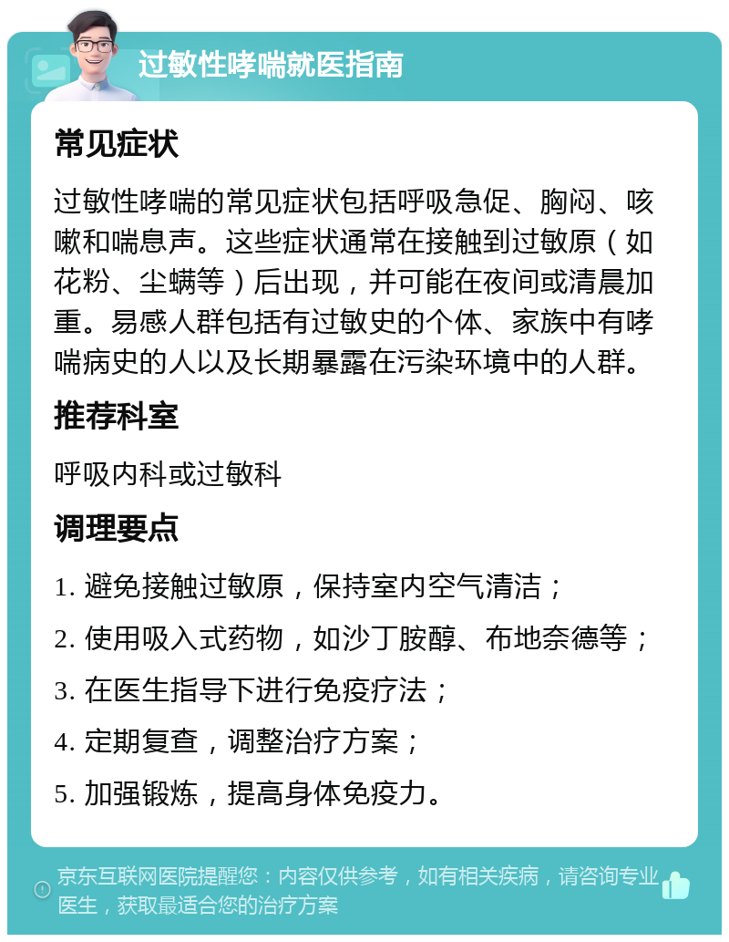 过敏性哮喘就医指南 常见症状 过敏性哮喘的常见症状包括呼吸急促、胸闷、咳嗽和喘息声。这些症状通常在接触到过敏原（如花粉、尘螨等）后出现，并可能在夜间或清晨加重。易感人群包括有过敏史的个体、家族中有哮喘病史的人以及长期暴露在污染环境中的人群。 推荐科室 呼吸内科或过敏科 调理要点 1. 避免接触过敏原，保持室内空气清洁； 2. 使用吸入式药物，如沙丁胺醇、布地奈德等； 3. 在医生指导下进行免疫疗法； 4. 定期复查，调整治疗方案； 5. 加强锻炼，提高身体免疫力。