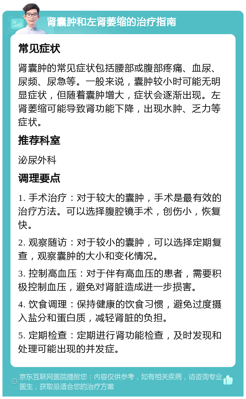 肾囊肿和左肾萎缩的治疗指南 常见症状 肾囊肿的常见症状包括腰部或腹部疼痛、血尿、尿频、尿急等。一般来说，囊肿较小时可能无明显症状，但随着囊肿增大，症状会逐渐出现。左肾萎缩可能导致肾功能下降，出现水肿、乏力等症状。 推荐科室 泌尿外科 调理要点 1. 手术治疗：对于较大的囊肿，手术是最有效的治疗方法。可以选择腹腔镜手术，创伤小，恢复快。 2. 观察随访：对于较小的囊肿，可以选择定期复查，观察囊肿的大小和变化情况。 3. 控制高血压：对于伴有高血压的患者，需要积极控制血压，避免对肾脏造成进一步损害。 4. 饮食调理：保持健康的饮食习惯，避免过度摄入盐分和蛋白质，减轻肾脏的负担。 5. 定期检查：定期进行肾功能检查，及时发现和处理可能出现的并发症。