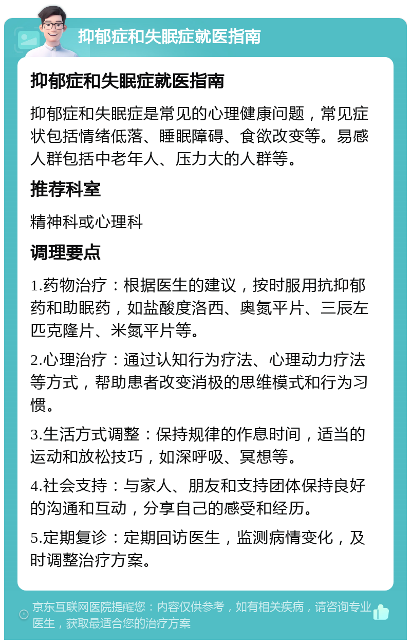 抑郁症和失眠症就医指南 抑郁症和失眠症就医指南 抑郁症和失眠症是常见的心理健康问题，常见症状包括情绪低落、睡眠障碍、食欲改变等。易感人群包括中老年人、压力大的人群等。 推荐科室 精神科或心理科 调理要点 1.药物治疗：根据医生的建议，按时服用抗抑郁药和助眠药，如盐酸度洛西、奥氮平片、三辰左匹克隆片、米氮平片等。 2.心理治疗：通过认知行为疗法、心理动力疗法等方式，帮助患者改变消极的思维模式和行为习惯。 3.生活方式调整：保持规律的作息时间，适当的运动和放松技巧，如深呼吸、冥想等。 4.社会支持：与家人、朋友和支持团体保持良好的沟通和互动，分享自己的感受和经历。 5.定期复诊：定期回访医生，监测病情变化，及时调整治疗方案。