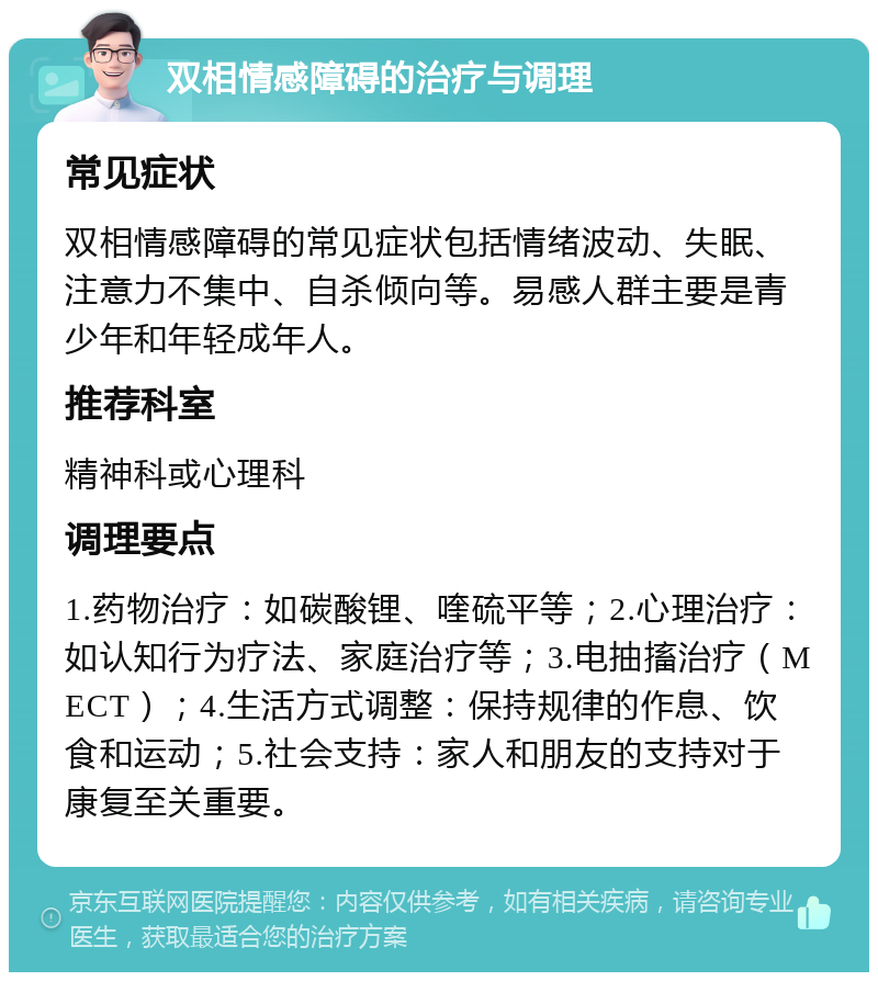 双相情感障碍的治疗与调理 常见症状 双相情感障碍的常见症状包括情绪波动、失眠、注意力不集中、自杀倾向等。易感人群主要是青少年和年轻成年人。 推荐科室 精神科或心理科 调理要点 1.药物治疗：如碳酸锂、喹硫平等；2.心理治疗：如认知行为疗法、家庭治疗等；3.电抽搐治疗（MECT）；4.生活方式调整：保持规律的作息、饮食和运动；5.社会支持：家人和朋友的支持对于康复至关重要。