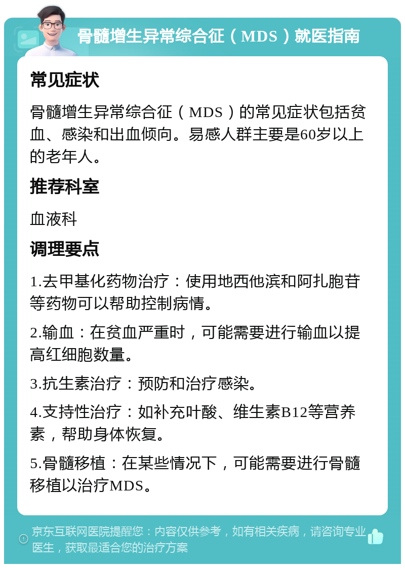 骨髓增生异常综合征（MDS）就医指南 常见症状 骨髓增生异常综合征（MDS）的常见症状包括贫血、感染和出血倾向。易感人群主要是60岁以上的老年人。 推荐科室 血液科 调理要点 1.去甲基化药物治疗：使用地西他滨和阿扎胞苷等药物可以帮助控制病情。 2.输血：在贫血严重时，可能需要进行输血以提高红细胞数量。 3.抗生素治疗：预防和治疗感染。 4.支持性治疗：如补充叶酸、维生素B12等营养素，帮助身体恢复。 5.骨髓移植：在某些情况下，可能需要进行骨髓移植以治疗MDS。