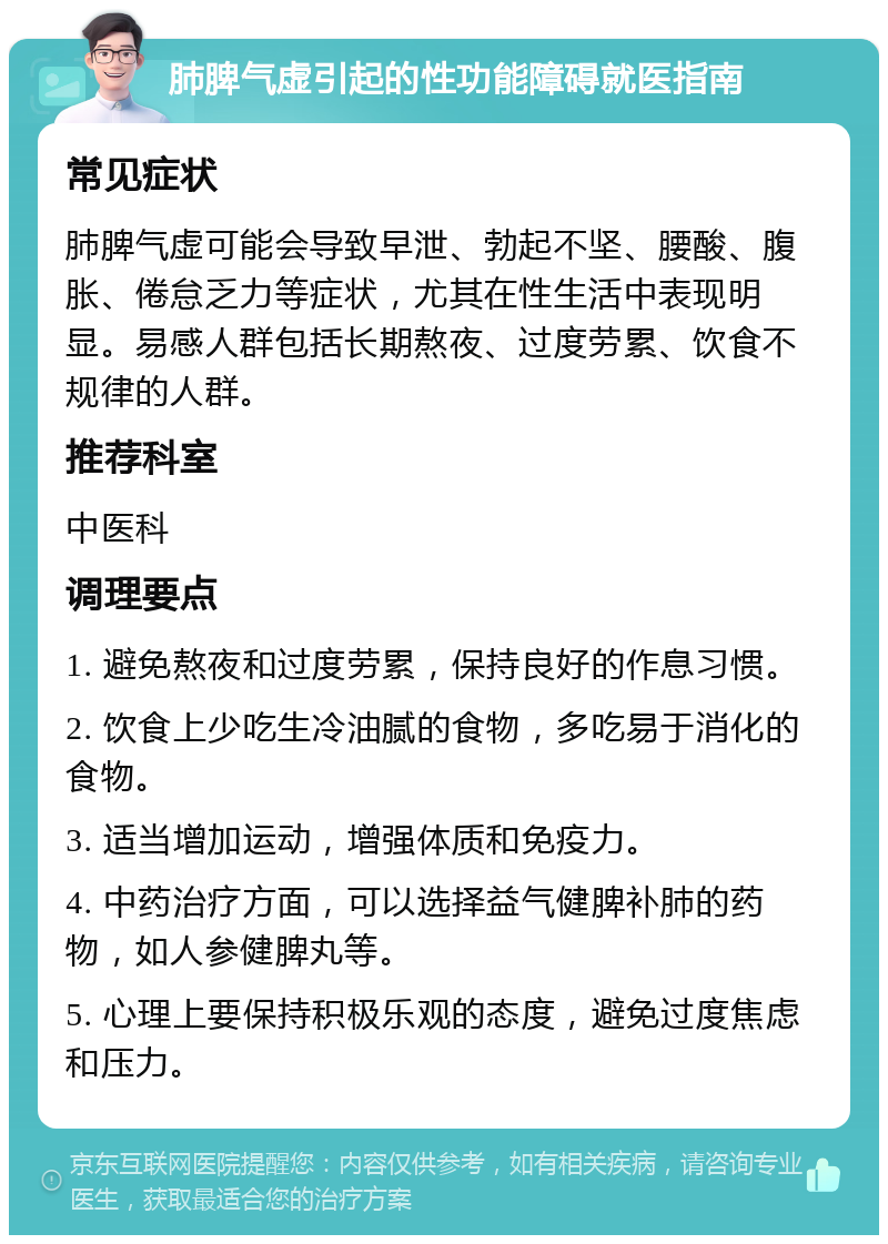 肺脾气虚引起的性功能障碍就医指南 常见症状 肺脾气虚可能会导致早泄、勃起不坚、腰酸、腹胀、倦怠乏力等症状，尤其在性生活中表现明显。易感人群包括长期熬夜、过度劳累、饮食不规律的人群。 推荐科室 中医科 调理要点 1. 避免熬夜和过度劳累，保持良好的作息习惯。 2. 饮食上少吃生冷油腻的食物，多吃易于消化的食物。 3. 适当增加运动，增强体质和免疫力。 4. 中药治疗方面，可以选择益气健脾补肺的药物，如人参健脾丸等。 5. 心理上要保持积极乐观的态度，避免过度焦虑和压力。