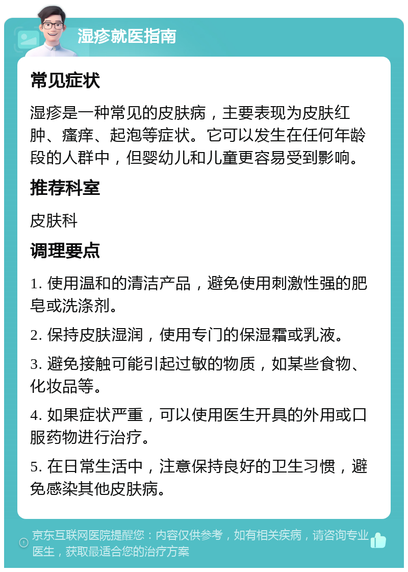 湿疹就医指南 常见症状 湿疹是一种常见的皮肤病，主要表现为皮肤红肿、瘙痒、起泡等症状。它可以发生在任何年龄段的人群中，但婴幼儿和儿童更容易受到影响。 推荐科室 皮肤科 调理要点 1. 使用温和的清洁产品，避免使用刺激性强的肥皂或洗涤剂。 2. 保持皮肤湿润，使用专门的保湿霜或乳液。 3. 避免接触可能引起过敏的物质，如某些食物、化妆品等。 4. 如果症状严重，可以使用医生开具的外用或口服药物进行治疗。 5. 在日常生活中，注意保持良好的卫生习惯，避免感染其他皮肤病。