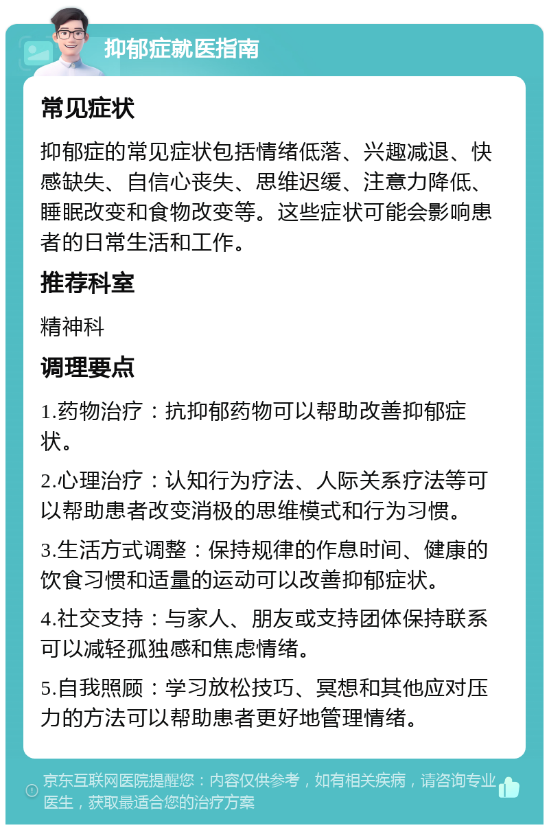 抑郁症就医指南 常见症状 抑郁症的常见症状包括情绪低落、兴趣减退、快感缺失、自信心丧失、思维迟缓、注意力降低、睡眠改变和食物改变等。这些症状可能会影响患者的日常生活和工作。 推荐科室 精神科 调理要点 1.药物治疗：抗抑郁药物可以帮助改善抑郁症状。 2.心理治疗：认知行为疗法、人际关系疗法等可以帮助患者改变消极的思维模式和行为习惯。 3.生活方式调整：保持规律的作息时间、健康的饮食习惯和适量的运动可以改善抑郁症状。 4.社交支持：与家人、朋友或支持团体保持联系可以减轻孤独感和焦虑情绪。 5.自我照顾：学习放松技巧、冥想和其他应对压力的方法可以帮助患者更好地管理情绪。