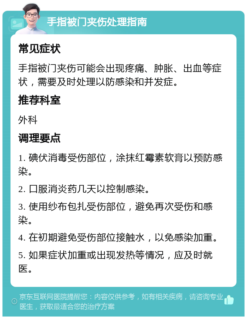 手指被门夹伤处理指南 常见症状 手指被门夹伤可能会出现疼痛、肿胀、出血等症状，需要及时处理以防感染和并发症。 推荐科室 外科 调理要点 1. 碘伏消毒受伤部位，涂抹红霉素软膏以预防感染。 2. 口服消炎药几天以控制感染。 3. 使用纱布包扎受伤部位，避免再次受伤和感染。 4. 在初期避免受伤部位接触水，以免感染加重。 5. 如果症状加重或出现发热等情况，应及时就医。