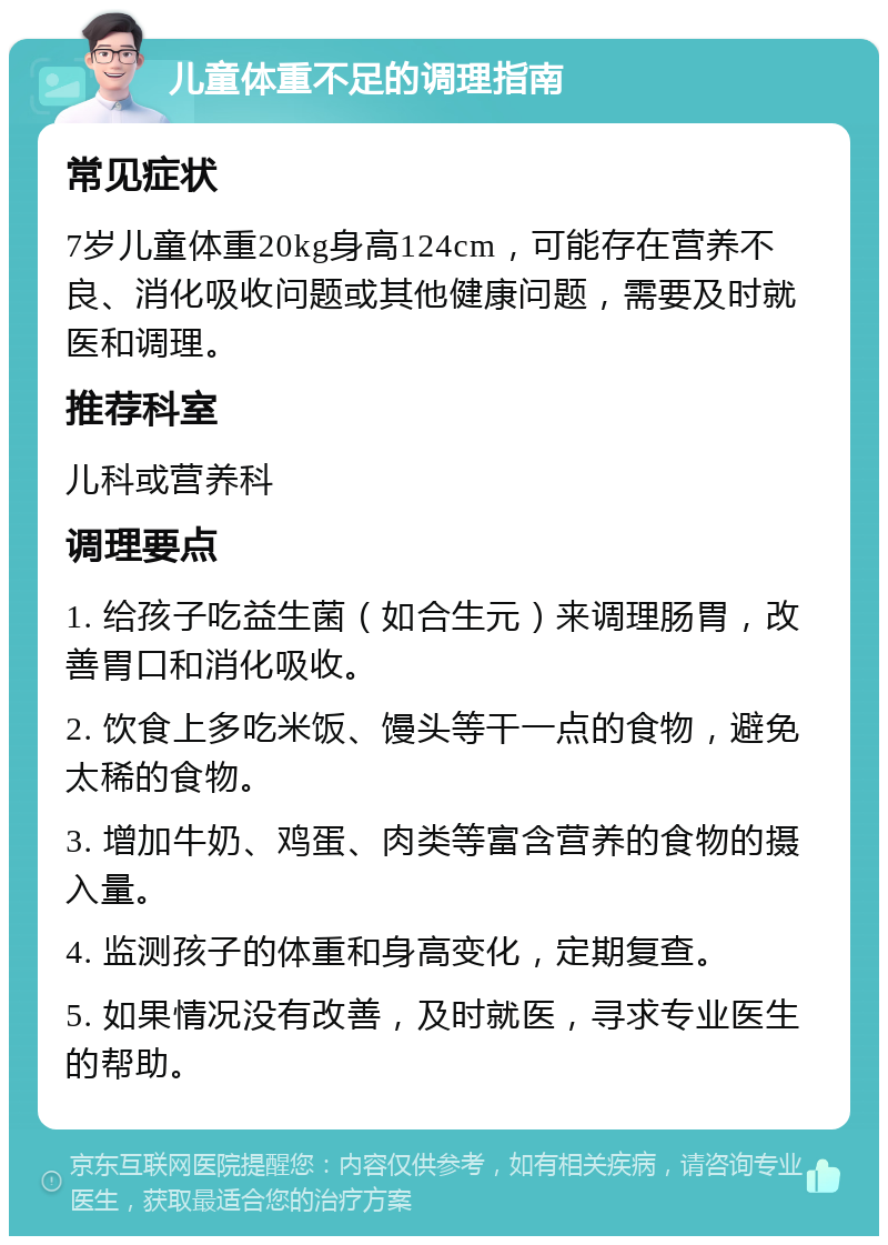 儿童体重不足的调理指南 常见症状 7岁儿童体重20kg身高124cm，可能存在营养不良、消化吸收问题或其他健康问题，需要及时就医和调理。 推荐科室 儿科或营养科 调理要点 1. 给孩子吃益生菌（如合生元）来调理肠胃，改善胃口和消化吸收。 2. 饮食上多吃米饭、馒头等干一点的食物，避免太稀的食物。 3. 增加牛奶、鸡蛋、肉类等富含营养的食物的摄入量。 4. 监测孩子的体重和身高变化，定期复查。 5. 如果情况没有改善，及时就医，寻求专业医生的帮助。