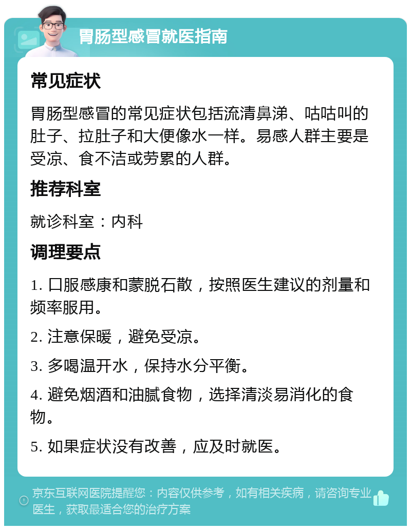 胃肠型感冒就医指南 常见症状 胃肠型感冒的常见症状包括流清鼻涕、咕咕叫的肚子、拉肚子和大便像水一样。易感人群主要是受凉、食不洁或劳累的人群。 推荐科室 就诊科室：内科 调理要点 1. 口服感康和蒙脱石散，按照医生建议的剂量和频率服用。 2. 注意保暖，避免受凉。 3. 多喝温开水，保持水分平衡。 4. 避免烟酒和油腻食物，选择清淡易消化的食物。 5. 如果症状没有改善，应及时就医。