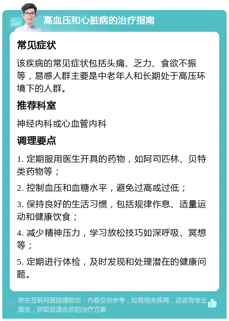 高血压和心脏病的治疗指南 常见症状 该疾病的常见症状包括头痛、乏力、食欲不振等，易感人群主要是中老年人和长期处于高压环境下的人群。 推荐科室 神经内科或心血管内科 调理要点 1. 定期服用医生开具的药物，如阿司匹林、贝特类药物等； 2. 控制血压和血糖水平，避免过高或过低； 3. 保持良好的生活习惯，包括规律作息、适量运动和健康饮食； 4. 减少精神压力，学习放松技巧如深呼吸、冥想等； 5. 定期进行体检，及时发现和处理潜在的健康问题。