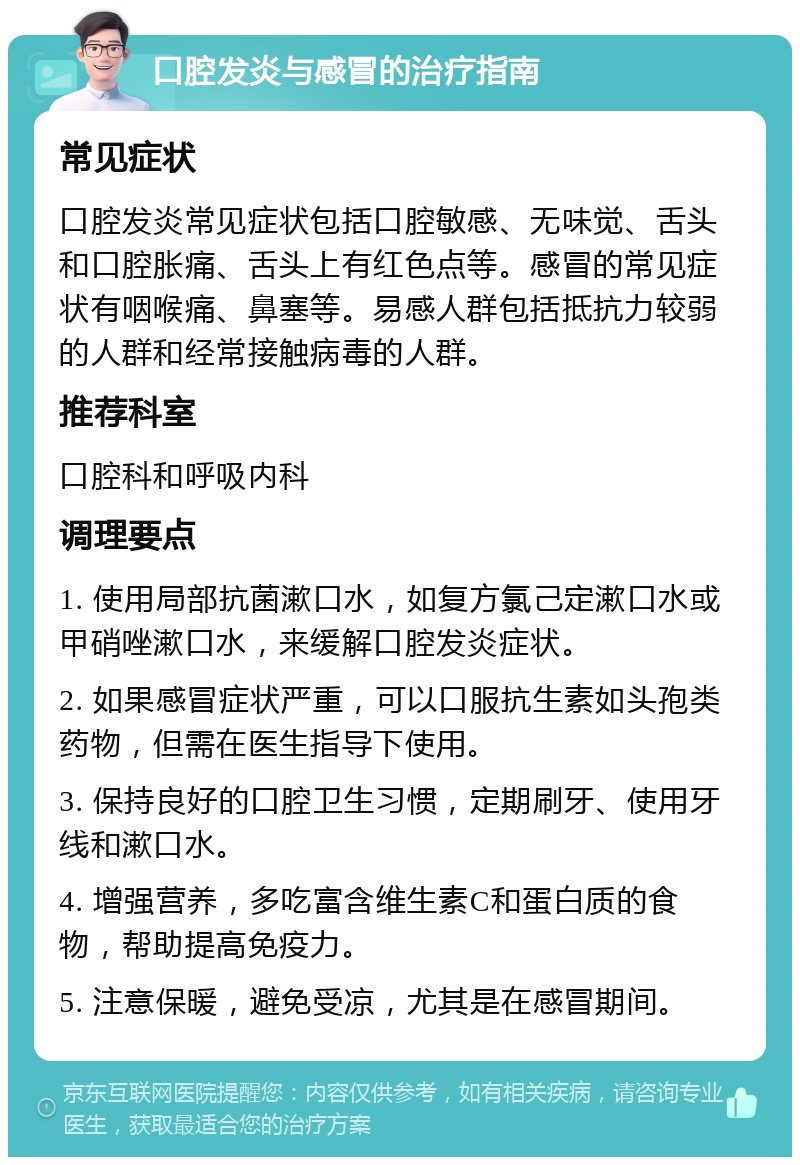 口腔发炎与感冒的治疗指南 常见症状 口腔发炎常见症状包括口腔敏感、无味觉、舌头和口腔胀痛、舌头上有红色点等。感冒的常见症状有咽喉痛、鼻塞等。易感人群包括抵抗力较弱的人群和经常接触病毒的人群。 推荐科室 口腔科和呼吸内科 调理要点 1. 使用局部抗菌漱口水，如复方氯己定漱口水或甲硝唑漱口水，来缓解口腔发炎症状。 2. 如果感冒症状严重，可以口服抗生素如头孢类药物，但需在医生指导下使用。 3. 保持良好的口腔卫生习惯，定期刷牙、使用牙线和漱口水。 4. 增强营养，多吃富含维生素C和蛋白质的食物，帮助提高免疫力。 5. 注意保暖，避免受凉，尤其是在感冒期间。