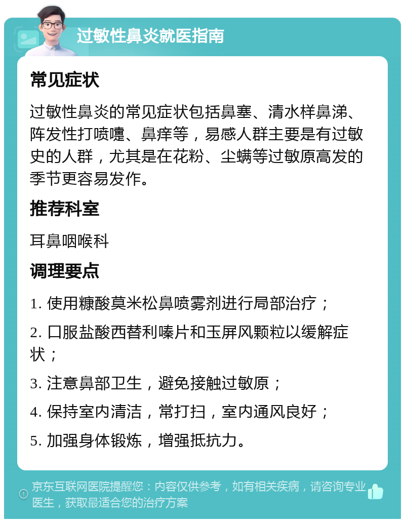 过敏性鼻炎就医指南 常见症状 过敏性鼻炎的常见症状包括鼻塞、清水样鼻涕、阵发性打喷嚏、鼻痒等，易感人群主要是有过敏史的人群，尤其是在花粉、尘螨等过敏原高发的季节更容易发作。 推荐科室 耳鼻咽喉科 调理要点 1. 使用糠酸莫米松鼻喷雾剂进行局部治疗； 2. 口服盐酸西替利嗪片和玉屏风颗粒以缓解症状； 3. 注意鼻部卫生，避免接触过敏原； 4. 保持室内清洁，常打扫，室内通风良好； 5. 加强身体锻炼，增强抵抗力。