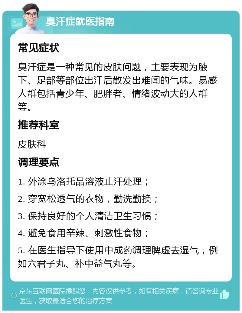 臭汗症就医指南 常见症状 臭汗症是一种常见的皮肤问题，主要表现为腋下、足部等部位出汗后散发出难闻的气味。易感人群包括青少年、肥胖者、情绪波动大的人群等。 推荐科室 皮肤科 调理要点 1. 外涂乌洛托品溶液止汗处理； 2. 穿宽松透气的衣物，勤洗勤换； 3. 保持良好的个人清洁卫生习惯； 4. 避免食用辛辣、刺激性食物； 5. 在医生指导下使用中成药调理脾虚去湿气，例如六君子丸、补中益气丸等。