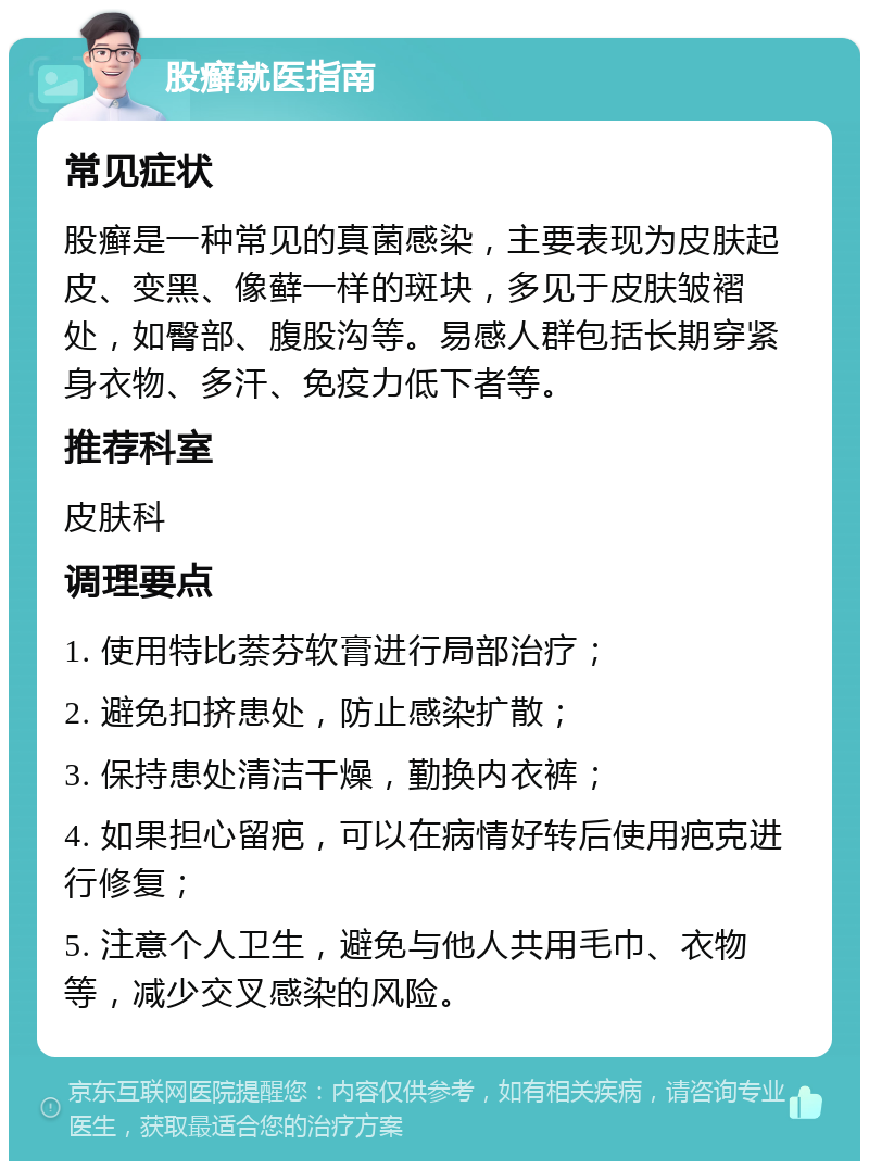 股癣就医指南 常见症状 股癣是一种常见的真菌感染，主要表现为皮肤起皮、变黑、像藓一样的斑块，多见于皮肤皱褶处，如臀部、腹股沟等。易感人群包括长期穿紧身衣物、多汗、免疫力低下者等。 推荐科室 皮肤科 调理要点 1. 使用特比萘芬软膏进行局部治疗； 2. 避免扣挤患处，防止感染扩散； 3. 保持患处清洁干燥，勤换内衣裤； 4. 如果担心留疤，可以在病情好转后使用疤克进行修复； 5. 注意个人卫生，避免与他人共用毛巾、衣物等，减少交叉感染的风险。