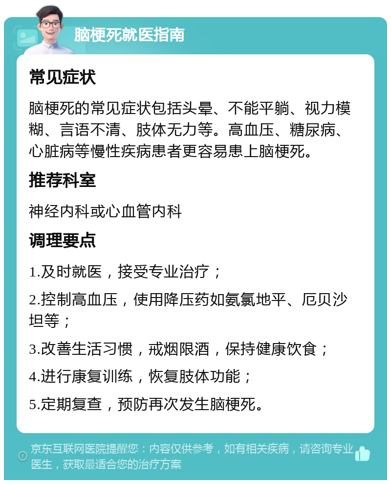 脑梗死就医指南 常见症状 脑梗死的常见症状包括头晕、不能平躺、视力模糊、言语不清、肢体无力等。高血压、糖尿病、心脏病等慢性疾病患者更容易患上脑梗死。 推荐科室 神经内科或心血管内科 调理要点 1.及时就医，接受专业治疗； 2.控制高血压，使用降压药如氨氯地平、厄贝沙坦等； 3.改善生活习惯，戒烟限酒，保持健康饮食； 4.进行康复训练，恢复肢体功能； 5.定期复查，预防再次发生脑梗死。