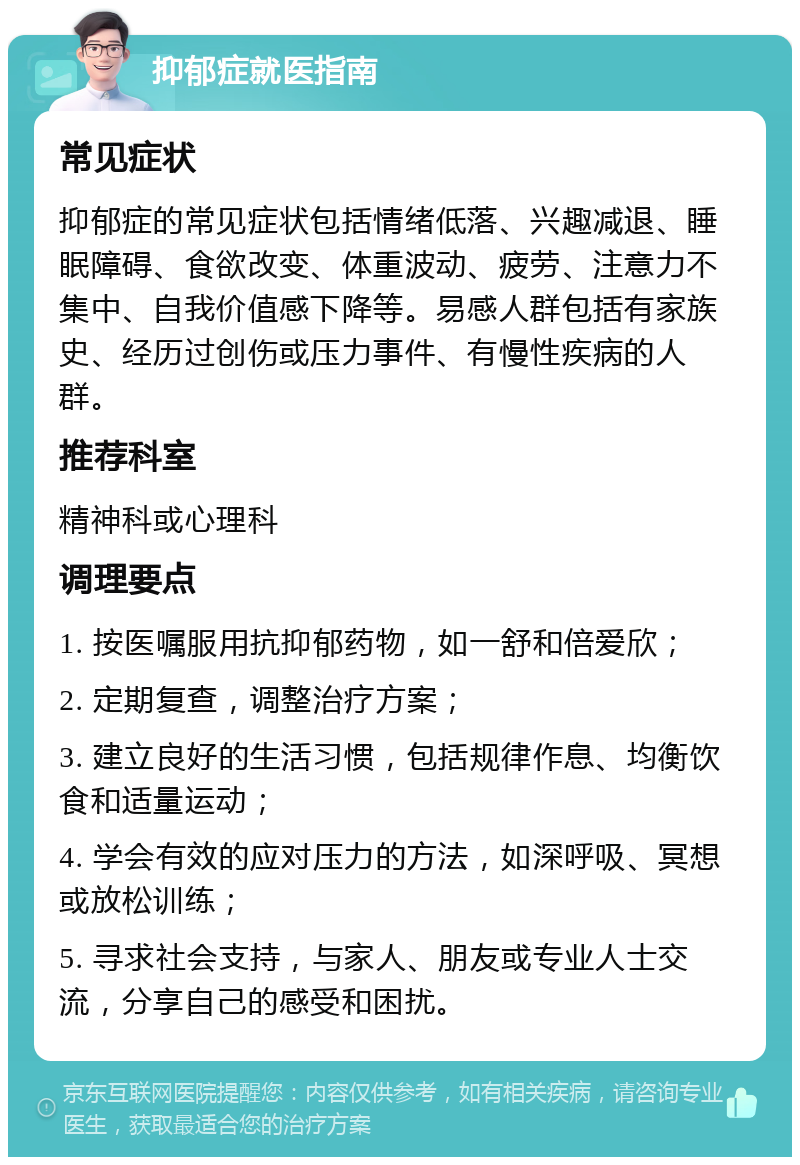 抑郁症就医指南 常见症状 抑郁症的常见症状包括情绪低落、兴趣减退、睡眠障碍、食欲改变、体重波动、疲劳、注意力不集中、自我价值感下降等。易感人群包括有家族史、经历过创伤或压力事件、有慢性疾病的人群。 推荐科室 精神科或心理科 调理要点 1. 按医嘱服用抗抑郁药物，如一舒和倍爱欣； 2. 定期复查，调整治疗方案； 3. 建立良好的生活习惯，包括规律作息、均衡饮食和适量运动； 4. 学会有效的应对压力的方法，如深呼吸、冥想或放松训练； 5. 寻求社会支持，与家人、朋友或专业人士交流，分享自己的感受和困扰。