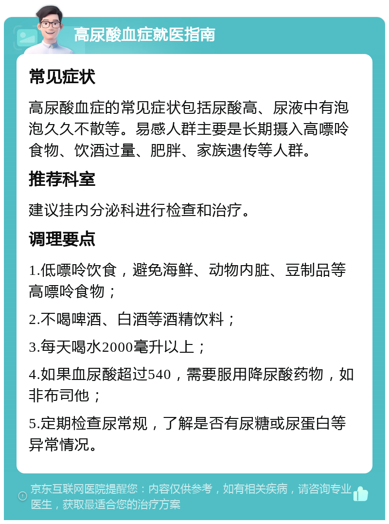 高尿酸血症就医指南 常见症状 高尿酸血症的常见症状包括尿酸高、尿液中有泡泡久久不散等。易感人群主要是长期摄入高嘌呤食物、饮酒过量、肥胖、家族遗传等人群。 推荐科室 建议挂内分泌科进行检查和治疗。 调理要点 1.低嘌呤饮食，避免海鲜、动物内脏、豆制品等高嘌呤食物； 2.不喝啤酒、白酒等酒精饮料； 3.每天喝水2000毫升以上； 4.如果血尿酸超过540，需要服用降尿酸药物，如非布司他； 5.定期检查尿常规，了解是否有尿糖或尿蛋白等异常情况。