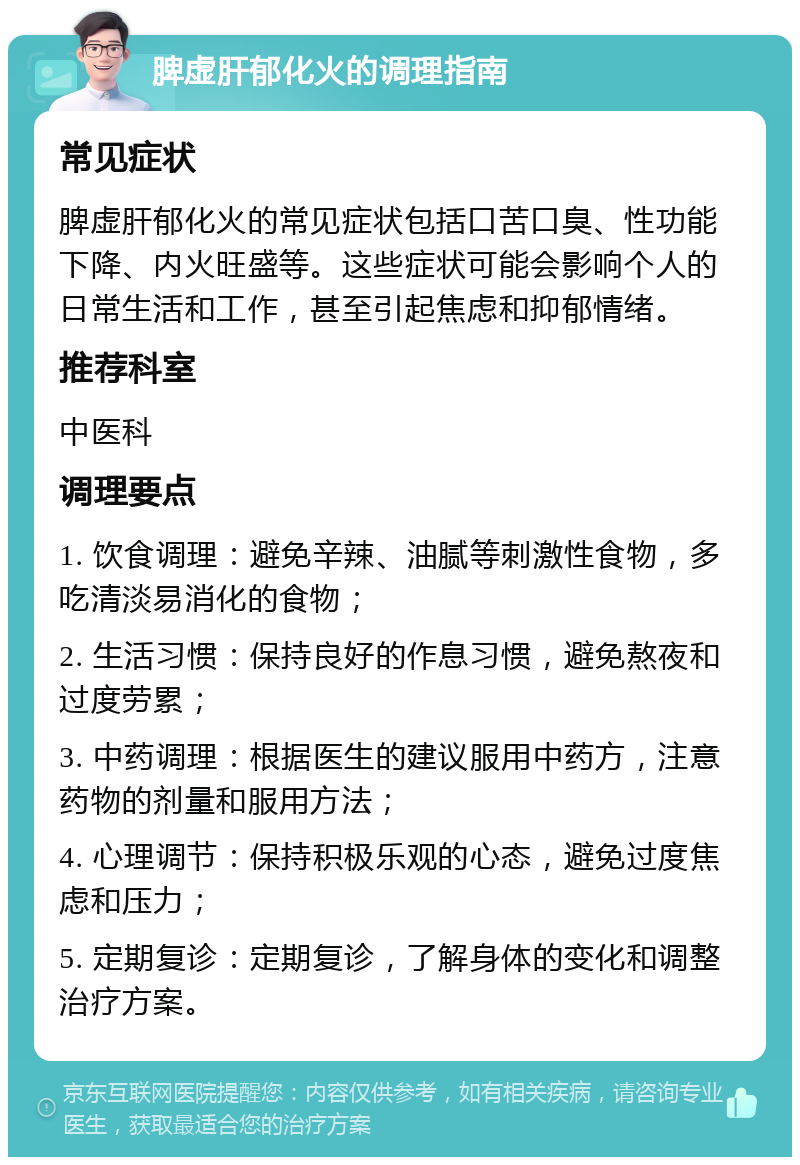 脾虚肝郁化火的调理指南 常见症状 脾虚肝郁化火的常见症状包括口苦口臭、性功能下降、内火旺盛等。这些症状可能会影响个人的日常生活和工作，甚至引起焦虑和抑郁情绪。 推荐科室 中医科 调理要点 1. 饮食调理：避免辛辣、油腻等刺激性食物，多吃清淡易消化的食物； 2. 生活习惯：保持良好的作息习惯，避免熬夜和过度劳累； 3. 中药调理：根据医生的建议服用中药方，注意药物的剂量和服用方法； 4. 心理调节：保持积极乐观的心态，避免过度焦虑和压力； 5. 定期复诊：定期复诊，了解身体的变化和调整治疗方案。