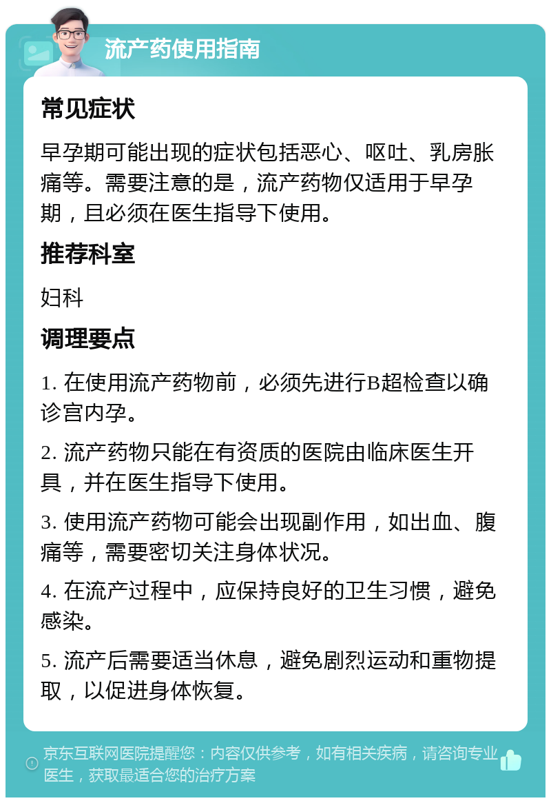 流产药使用指南 常见症状 早孕期可能出现的症状包括恶心、呕吐、乳房胀痛等。需要注意的是，流产药物仅适用于早孕期，且必须在医生指导下使用。 推荐科室 妇科 调理要点 1. 在使用流产药物前，必须先进行B超检查以确诊宫内孕。 2. 流产药物只能在有资质的医院由临床医生开具，并在医生指导下使用。 3. 使用流产药物可能会出现副作用，如出血、腹痛等，需要密切关注身体状况。 4. 在流产过程中，应保持良好的卫生习惯，避免感染。 5. 流产后需要适当休息，避免剧烈运动和重物提取，以促进身体恢复。