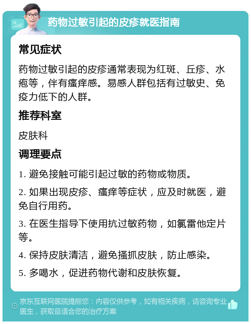 药物过敏引起的皮疹就医指南 常见症状 药物过敏引起的皮疹通常表现为红斑、丘疹、水疱等，伴有瘙痒感。易感人群包括有过敏史、免疫力低下的人群。 推荐科室 皮肤科 调理要点 1. 避免接触可能引起过敏的药物或物质。 2. 如果出现皮疹、瘙痒等症状，应及时就医，避免自行用药。 3. 在医生指导下使用抗过敏药物，如氯雷他定片等。 4. 保持皮肤清洁，避免搔抓皮肤，防止感染。 5. 多喝水，促进药物代谢和皮肤恢复。