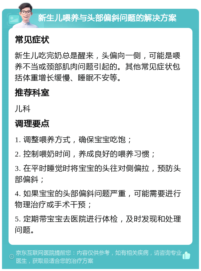 新生儿喂养与头部偏斜问题的解决方案 常见症状 新生儿吃完奶总是醒来，头偏向一侧，可能是喂养不当或颈部肌肉问题引起的。其他常见症状包括体重增长缓慢、睡眠不安等。 推荐科室 儿科 调理要点 1. 调整喂养方式，确保宝宝吃饱； 2. 控制喂奶时间，养成良好的喂养习惯； 3. 在平时睡觉时将宝宝的头往对侧偏拉，预防头部偏斜； 4. 如果宝宝的头部偏斜问题严重，可能需要进行物理治疗或手术干预； 5. 定期带宝宝去医院进行体检，及时发现和处理问题。