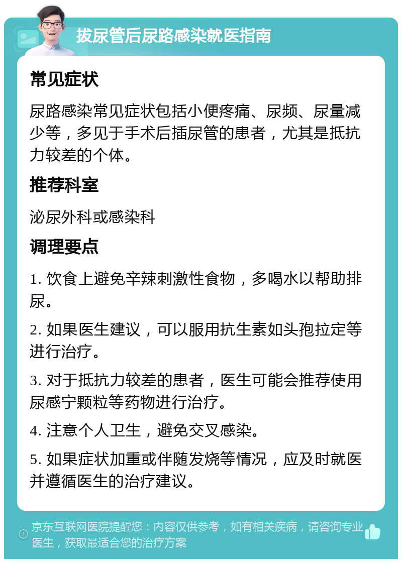 拔尿管后尿路感染就医指南 常见症状 尿路感染常见症状包括小便疼痛、尿频、尿量减少等，多见于手术后插尿管的患者，尤其是抵抗力较差的个体。 推荐科室 泌尿外科或感染科 调理要点 1. 饮食上避免辛辣刺激性食物，多喝水以帮助排尿。 2. 如果医生建议，可以服用抗生素如头孢拉定等进行治疗。 3. 对于抵抗力较差的患者，医生可能会推荐使用尿感宁颗粒等药物进行治疗。 4. 注意个人卫生，避免交叉感染。 5. 如果症状加重或伴随发烧等情况，应及时就医并遵循医生的治疗建议。