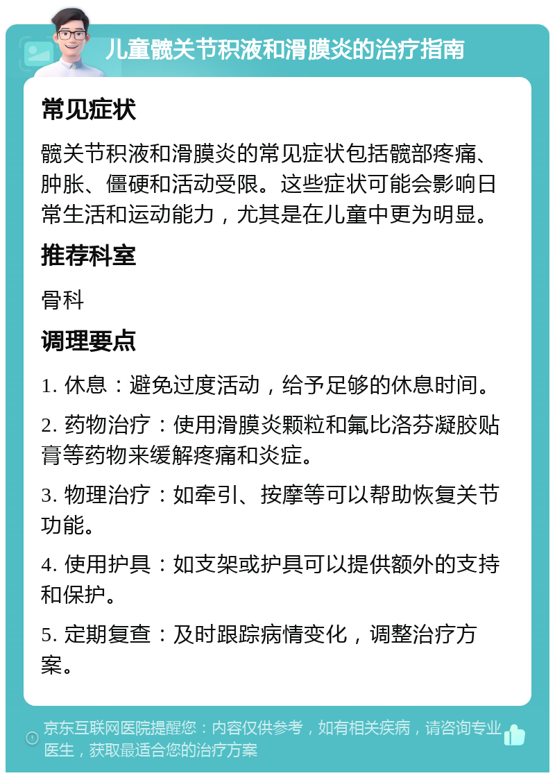 儿童髋关节积液和滑膜炎的治疗指南 常见症状 髋关节积液和滑膜炎的常见症状包括髋部疼痛、肿胀、僵硬和活动受限。这些症状可能会影响日常生活和运动能力，尤其是在儿童中更为明显。 推荐科室 骨科 调理要点 1. 休息：避免过度活动，给予足够的休息时间。 2. 药物治疗：使用滑膜炎颗粒和氟比洛芬凝胶贴膏等药物来缓解疼痛和炎症。 3. 物理治疗：如牵引、按摩等可以帮助恢复关节功能。 4. 使用护具：如支架或护具可以提供额外的支持和保护。 5. 定期复查：及时跟踪病情变化，调整治疗方案。