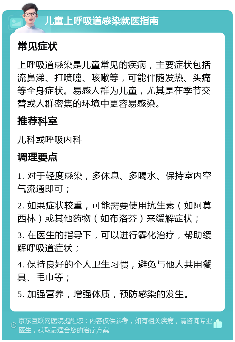 儿童上呼吸道感染就医指南 常见症状 上呼吸道感染是儿童常见的疾病，主要症状包括流鼻涕、打喷嚏、咳嗽等，可能伴随发热、头痛等全身症状。易感人群为儿童，尤其是在季节交替或人群密集的环境中更容易感染。 推荐科室 儿科或呼吸内科 调理要点 1. 对于轻度感染，多休息、多喝水、保持室内空气流通即可； 2. 如果症状较重，可能需要使用抗生素（如阿莫西林）或其他药物（如布洛芬）来缓解症状； 3. 在医生的指导下，可以进行雾化治疗，帮助缓解呼吸道症状； 4. 保持良好的个人卫生习惯，避免与他人共用餐具、毛巾等； 5. 加强营养，增强体质，预防感染的发生。