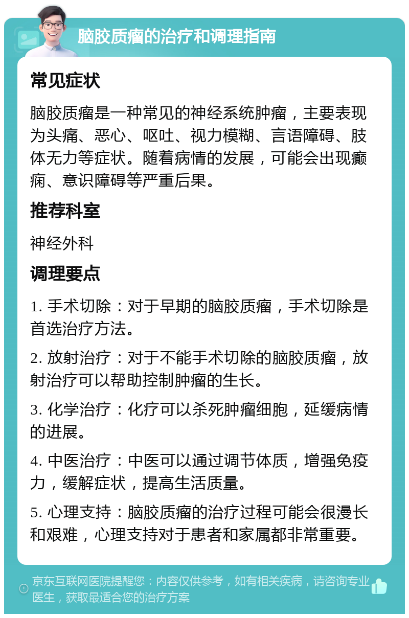 脑胶质瘤的治疗和调理指南 常见症状 脑胶质瘤是一种常见的神经系统肿瘤，主要表现为头痛、恶心、呕吐、视力模糊、言语障碍、肢体无力等症状。随着病情的发展，可能会出现癫痫、意识障碍等严重后果。 推荐科室 神经外科 调理要点 1. 手术切除：对于早期的脑胶质瘤，手术切除是首选治疗方法。 2. 放射治疗：对于不能手术切除的脑胶质瘤，放射治疗可以帮助控制肿瘤的生长。 3. 化学治疗：化疗可以杀死肿瘤细胞，延缓病情的进展。 4. 中医治疗：中医可以通过调节体质，增强免疫力，缓解症状，提高生活质量。 5. 心理支持：脑胶质瘤的治疗过程可能会很漫长和艰难，心理支持对于患者和家属都非常重要。