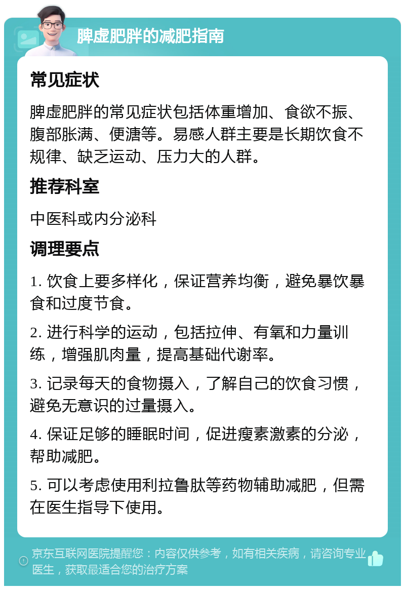 脾虚肥胖的减肥指南 常见症状 脾虚肥胖的常见症状包括体重增加、食欲不振、腹部胀满、便溏等。易感人群主要是长期饮食不规律、缺乏运动、压力大的人群。 推荐科室 中医科或内分泌科 调理要点 1. 饮食上要多样化，保证营养均衡，避免暴饮暴食和过度节食。 2. 进行科学的运动，包括拉伸、有氧和力量训练，增强肌肉量，提高基础代谢率。 3. 记录每天的食物摄入，了解自己的饮食习惯，避免无意识的过量摄入。 4. 保证足够的睡眠时间，促进瘦素激素的分泌，帮助减肥。 5. 可以考虑使用利拉鲁肽等药物辅助减肥，但需在医生指导下使用。