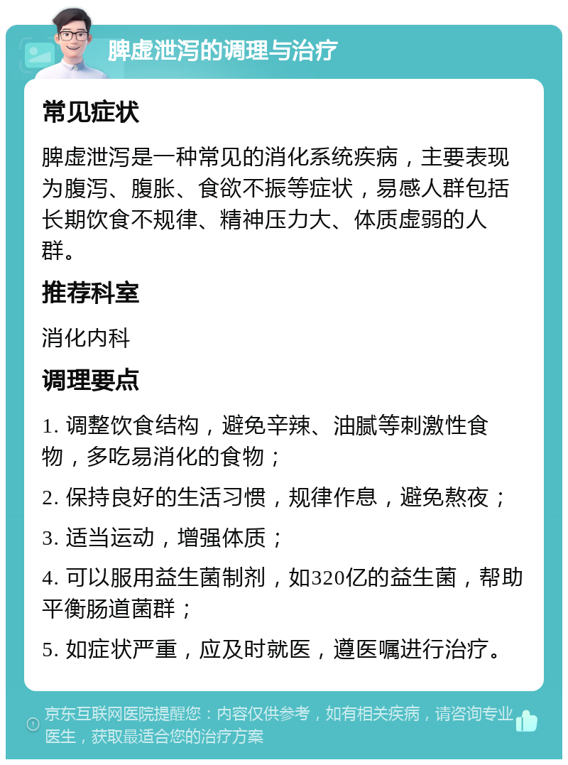 脾虚泄泻的调理与治疗 常见症状 脾虚泄泻是一种常见的消化系统疾病，主要表现为腹泻、腹胀、食欲不振等症状，易感人群包括长期饮食不规律、精神压力大、体质虚弱的人群。 推荐科室 消化内科 调理要点 1. 调整饮食结构，避免辛辣、油腻等刺激性食物，多吃易消化的食物； 2. 保持良好的生活习惯，规律作息，避免熬夜； 3. 适当运动，增强体质； 4. 可以服用益生菌制剂，如320亿的益生菌，帮助平衡肠道菌群； 5. 如症状严重，应及时就医，遵医嘱进行治疗。