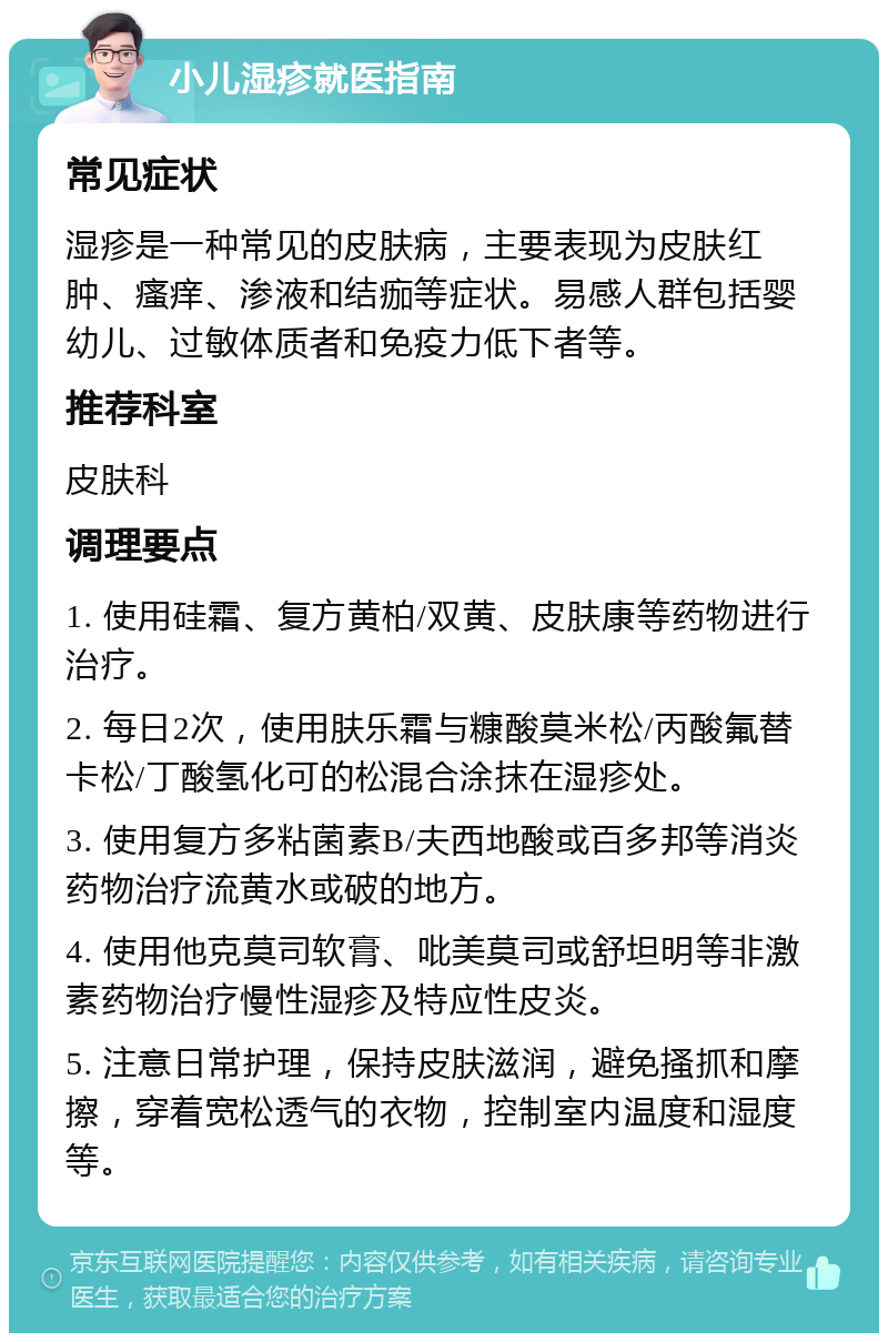 小儿湿疹就医指南 常见症状 湿疹是一种常见的皮肤病，主要表现为皮肤红肿、瘙痒、渗液和结痂等症状。易感人群包括婴幼儿、过敏体质者和免疫力低下者等。 推荐科室 皮肤科 调理要点 1. 使用硅霜、复方黄柏/双黄、皮肤康等药物进行治疗。 2. 每日2次，使用肤乐霜与糠酸莫米松/丙酸氟替卡松/丁酸氢化可的松混合涂抹在湿疹处。 3. 使用复方多粘菌素B/夫西地酸或百多邦等消炎药物治疗流黄水或破的地方。 4. 使用他克莫司软膏、吡美莫司或舒坦明等非激素药物治疗慢性湿疹及特应性皮炎。 5. 注意日常护理，保持皮肤滋润，避免搔抓和摩擦，穿着宽松透气的衣物，控制室内温度和湿度等。