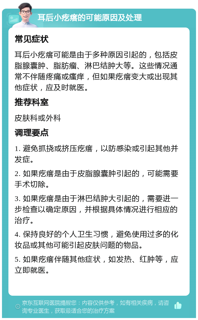 耳后小疙瘩的可能原因及处理 常见症状 耳后小疙瘩可能是由于多种原因引起的，包括皮脂腺囊肿、脂肪瘤、淋巴结肿大等。这些情况通常不伴随疼痛或瘙痒，但如果疙瘩变大或出现其他症状，应及时就医。 推荐科室 皮肤科或外科 调理要点 1. 避免抓挠或挤压疙瘩，以防感染或引起其他并发症。 2. 如果疙瘩是由于皮脂腺囊肿引起的，可能需要手术切除。 3. 如果疙瘩是由于淋巴结肿大引起的，需要进一步检查以确定原因，并根据具体情况进行相应的治疗。 4. 保持良好的个人卫生习惯，避免使用过多的化妆品或其他可能引起皮肤问题的物品。 5. 如果疙瘩伴随其他症状，如发热、红肿等，应立即就医。