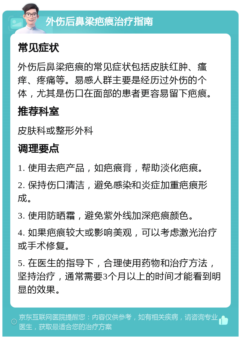 外伤后鼻梁疤痕治疗指南 常见症状 外伤后鼻梁疤痕的常见症状包括皮肤红肿、瘙痒、疼痛等。易感人群主要是经历过外伤的个体，尤其是伤口在面部的患者更容易留下疤痕。 推荐科室 皮肤科或整形外科 调理要点 1. 使用去疤产品，如疤痕膏，帮助淡化疤痕。 2. 保持伤口清洁，避免感染和炎症加重疤痕形成。 3. 使用防晒霜，避免紫外线加深疤痕颜色。 4. 如果疤痕较大或影响美观，可以考虑激光治疗或手术修复。 5. 在医生的指导下，合理使用药物和治疗方法，坚持治疗，通常需要3个月以上的时间才能看到明显的效果。