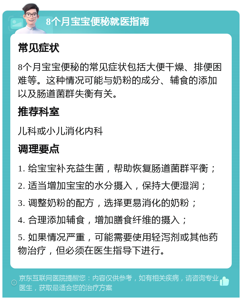 8个月宝宝便秘就医指南 常见症状 8个月宝宝便秘的常见症状包括大便干燥、排便困难等。这种情况可能与奶粉的成分、辅食的添加以及肠道菌群失衡有关。 推荐科室 儿科或小儿消化内科 调理要点 1. 给宝宝补充益生菌，帮助恢复肠道菌群平衡； 2. 适当增加宝宝的水分摄入，保持大便湿润； 3. 调整奶粉的配方，选择更易消化的奶粉； 4. 合理添加辅食，增加膳食纤维的摄入； 5. 如果情况严重，可能需要使用轻泻剂或其他药物治疗，但必须在医生指导下进行。