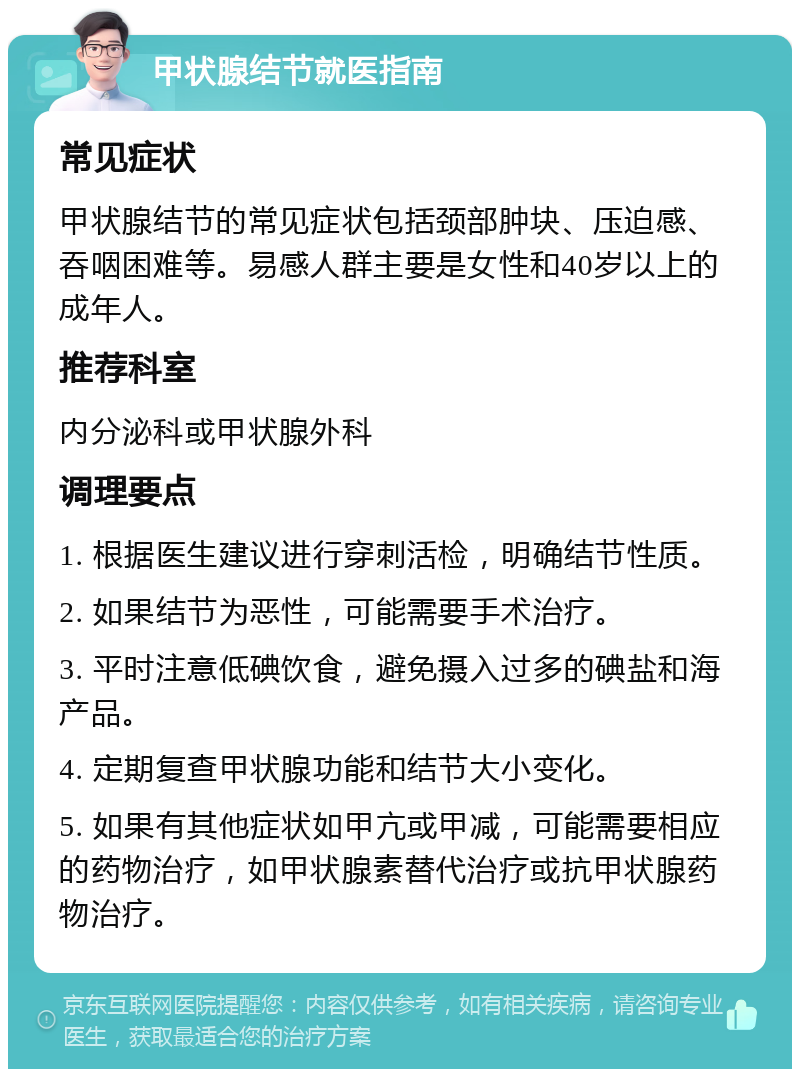 甲状腺结节就医指南 常见症状 甲状腺结节的常见症状包括颈部肿块、压迫感、吞咽困难等。易感人群主要是女性和40岁以上的成年人。 推荐科室 内分泌科或甲状腺外科 调理要点 1. 根据医生建议进行穿刺活检，明确结节性质。 2. 如果结节为恶性，可能需要手术治疗。 3. 平时注意低碘饮食，避免摄入过多的碘盐和海产品。 4. 定期复查甲状腺功能和结节大小变化。 5. 如果有其他症状如甲亢或甲减，可能需要相应的药物治疗，如甲状腺素替代治疗或抗甲状腺药物治疗。