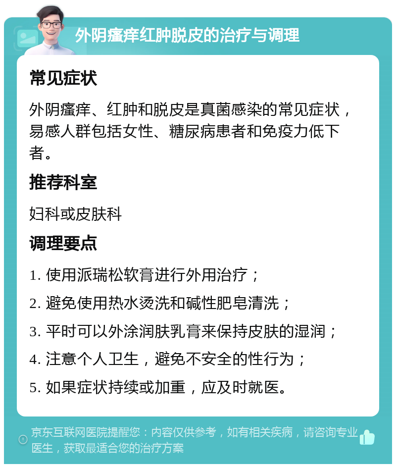 外阴瘙痒红肿脱皮的治疗与调理 常见症状 外阴瘙痒、红肿和脱皮是真菌感染的常见症状，易感人群包括女性、糖尿病患者和免疫力低下者。 推荐科室 妇科或皮肤科 调理要点 1. 使用派瑞松软膏进行外用治疗； 2. 避免使用热水烫洗和碱性肥皂清洗； 3. 平时可以外涂润肤乳膏来保持皮肤的湿润； 4. 注意个人卫生，避免不安全的性行为； 5. 如果症状持续或加重，应及时就医。