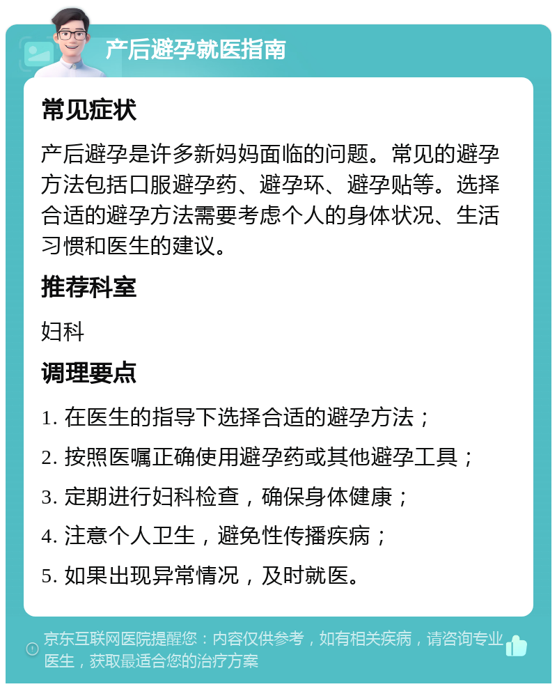 产后避孕就医指南 常见症状 产后避孕是许多新妈妈面临的问题。常见的避孕方法包括口服避孕药、避孕环、避孕贴等。选择合适的避孕方法需要考虑个人的身体状况、生活习惯和医生的建议。 推荐科室 妇科 调理要点 1. 在医生的指导下选择合适的避孕方法； 2. 按照医嘱正确使用避孕药或其他避孕工具； 3. 定期进行妇科检查，确保身体健康； 4. 注意个人卫生，避免性传播疾病； 5. 如果出现异常情况，及时就医。