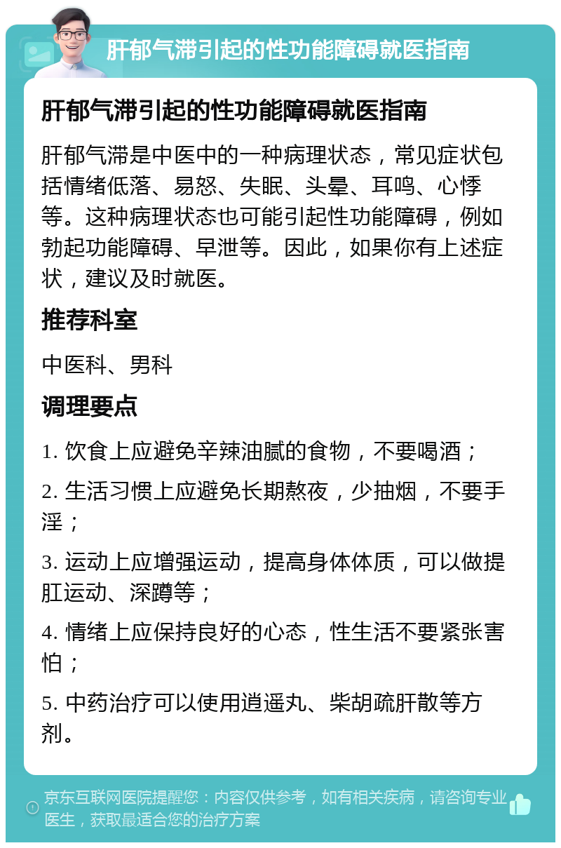 肝郁气滞引起的性功能障碍就医指南 肝郁气滞引起的性功能障碍就医指南 肝郁气滞是中医中的一种病理状态，常见症状包括情绪低落、易怒、失眠、头晕、耳鸣、心悸等。这种病理状态也可能引起性功能障碍，例如勃起功能障碍、早泄等。因此，如果你有上述症状，建议及时就医。 推荐科室 中医科、男科 调理要点 1. 饮食上应避免辛辣油腻的食物，不要喝酒； 2. 生活习惯上应避免长期熬夜，少抽烟，不要手淫； 3. 运动上应增强运动，提高身体体质，可以做提肛运动、深蹲等； 4. 情绪上应保持良好的心态，性生活不要紧张害怕； 5. 中药治疗可以使用逍遥丸、柴胡疏肝散等方剂。