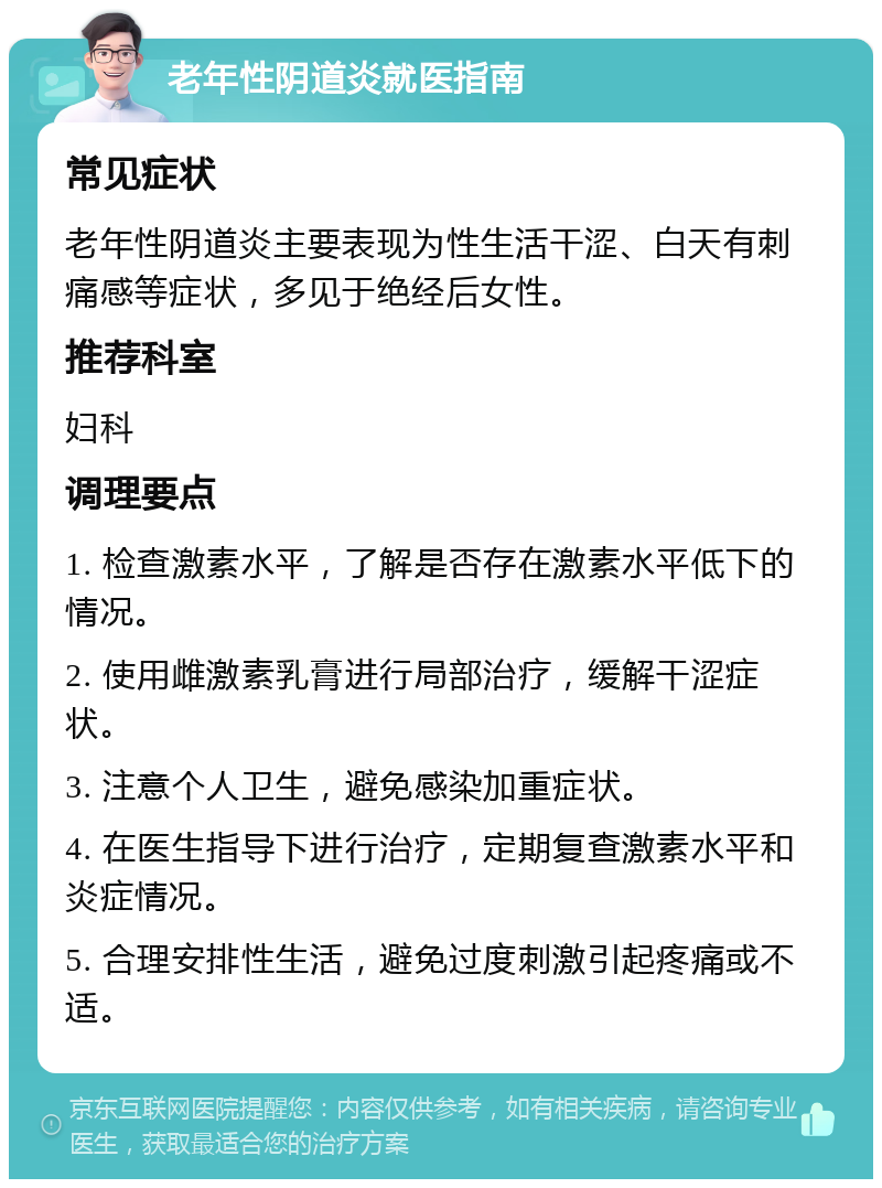 老年性阴道炎就医指南 常见症状 老年性阴道炎主要表现为性生活干涩、白天有刺痛感等症状，多见于绝经后女性。 推荐科室 妇科 调理要点 1. 检查激素水平，了解是否存在激素水平低下的情况。 2. 使用雌激素乳膏进行局部治疗，缓解干涩症状。 3. 注意个人卫生，避免感染加重症状。 4. 在医生指导下进行治疗，定期复查激素水平和炎症情况。 5. 合理安排性生活，避免过度刺激引起疼痛或不适。