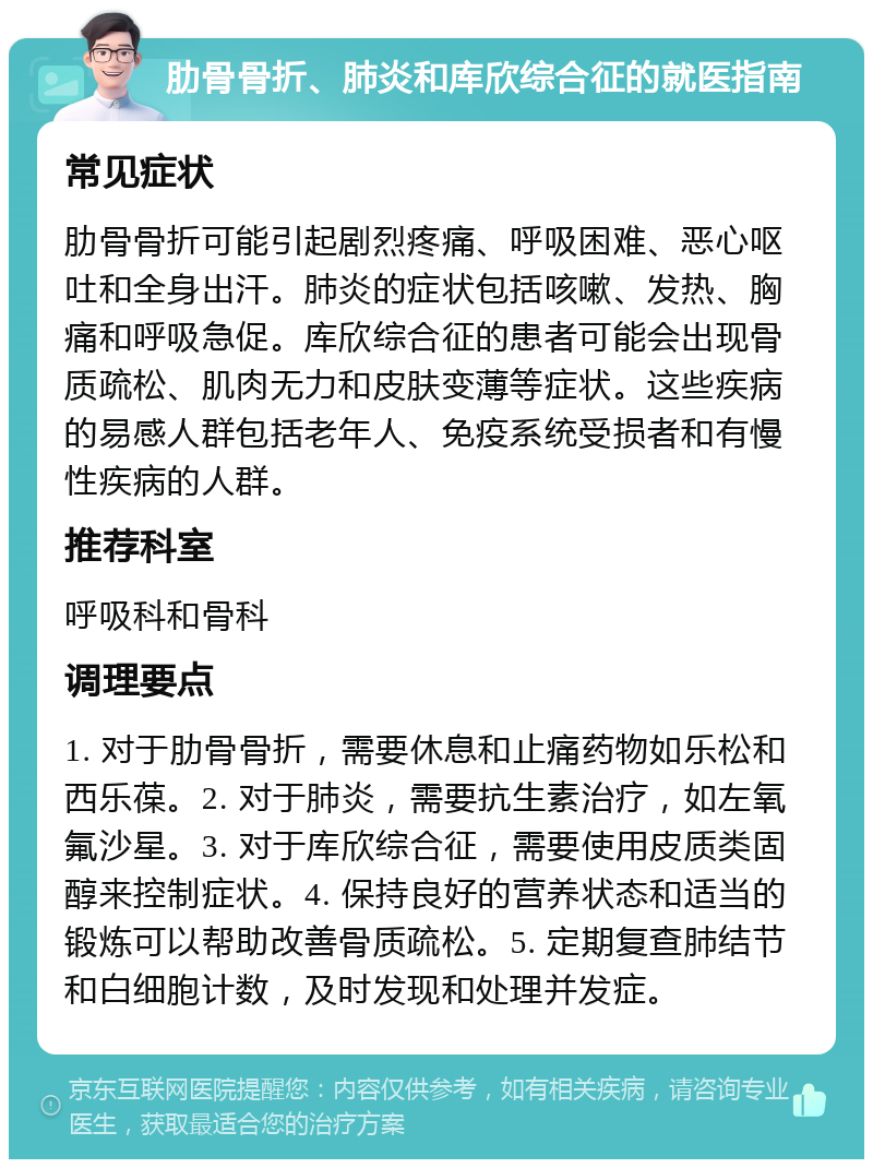 肋骨骨折、肺炎和库欣综合征的就医指南 常见症状 肋骨骨折可能引起剧烈疼痛、呼吸困难、恶心呕吐和全身出汗。肺炎的症状包括咳嗽、发热、胸痛和呼吸急促。库欣综合征的患者可能会出现骨质疏松、肌肉无力和皮肤变薄等症状。这些疾病的易感人群包括老年人、免疫系统受损者和有慢性疾病的人群。 推荐科室 呼吸科和骨科 调理要点 1. 对于肋骨骨折，需要休息和止痛药物如乐松和西乐葆。2. 对于肺炎，需要抗生素治疗，如左氧氟沙星。3. 对于库欣综合征，需要使用皮质类固醇来控制症状。4. 保持良好的营养状态和适当的锻炼可以帮助改善骨质疏松。5. 定期复查肺结节和白细胞计数，及时发现和处理并发症。