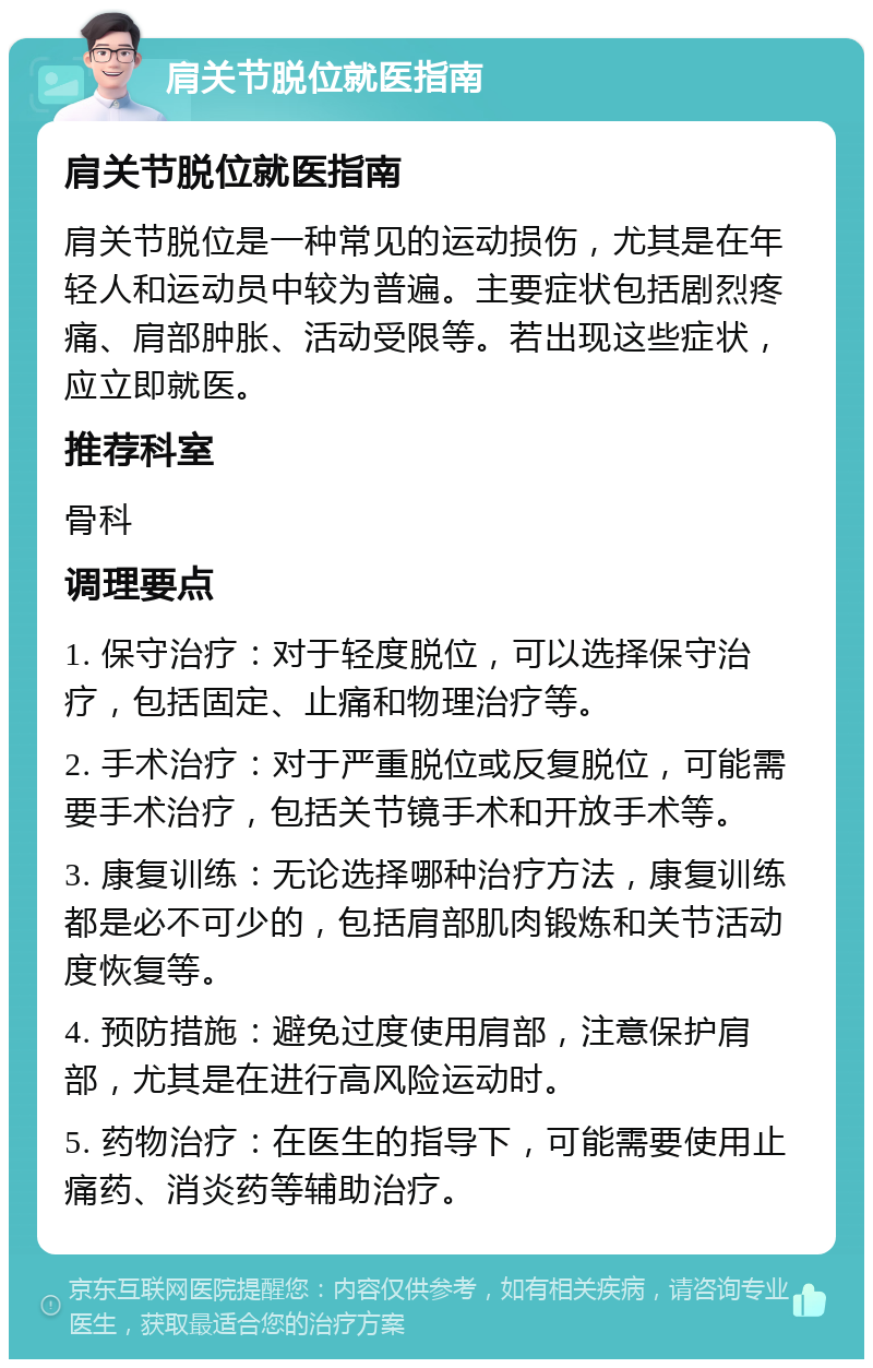 肩关节脱位就医指南 肩关节脱位就医指南 肩关节脱位是一种常见的运动损伤，尤其是在年轻人和运动员中较为普遍。主要症状包括剧烈疼痛、肩部肿胀、活动受限等。若出现这些症状，应立即就医。 推荐科室 骨科 调理要点 1. 保守治疗：对于轻度脱位，可以选择保守治疗，包括固定、止痛和物理治疗等。 2. 手术治疗：对于严重脱位或反复脱位，可能需要手术治疗，包括关节镜手术和开放手术等。 3. 康复训练：无论选择哪种治疗方法，康复训练都是必不可少的，包括肩部肌肉锻炼和关节活动度恢复等。 4. 预防措施：避免过度使用肩部，注意保护肩部，尤其是在进行高风险运动时。 5. 药物治疗：在医生的指导下，可能需要使用止痛药、消炎药等辅助治疗。