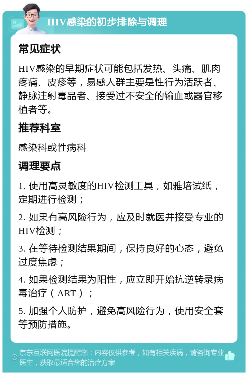 HIV感染的初步排除与调理 常见症状 HIV感染的早期症状可能包括发热、头痛、肌肉疼痛、皮疹等，易感人群主要是性行为活跃者、静脉注射毒品者、接受过不安全的输血或器官移植者等。 推荐科室 感染科或性病科 调理要点 1. 使用高灵敏度的HIV检测工具，如雅培试纸，定期进行检测； 2. 如果有高风险行为，应及时就医并接受专业的HIV检测； 3. 在等待检测结果期间，保持良好的心态，避免过度焦虑； 4. 如果检测结果为阳性，应立即开始抗逆转录病毒治疗（ART）； 5. 加强个人防护，避免高风险行为，使用安全套等预防措施。