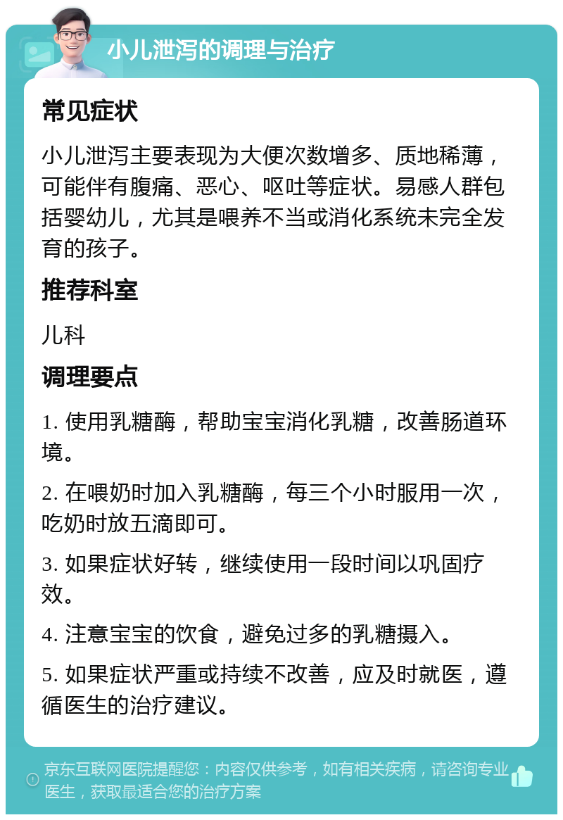 小儿泄泻的调理与治疗 常见症状 小儿泄泻主要表现为大便次数增多、质地稀薄，可能伴有腹痛、恶心、呕吐等症状。易感人群包括婴幼儿，尤其是喂养不当或消化系统未完全发育的孩子。 推荐科室 儿科 调理要点 1. 使用乳糖酶，帮助宝宝消化乳糖，改善肠道环境。 2. 在喂奶时加入乳糖酶，每三个小时服用一次，吃奶时放五滴即可。 3. 如果症状好转，继续使用一段时间以巩固疗效。 4. 注意宝宝的饮食，避免过多的乳糖摄入。 5. 如果症状严重或持续不改善，应及时就医，遵循医生的治疗建议。