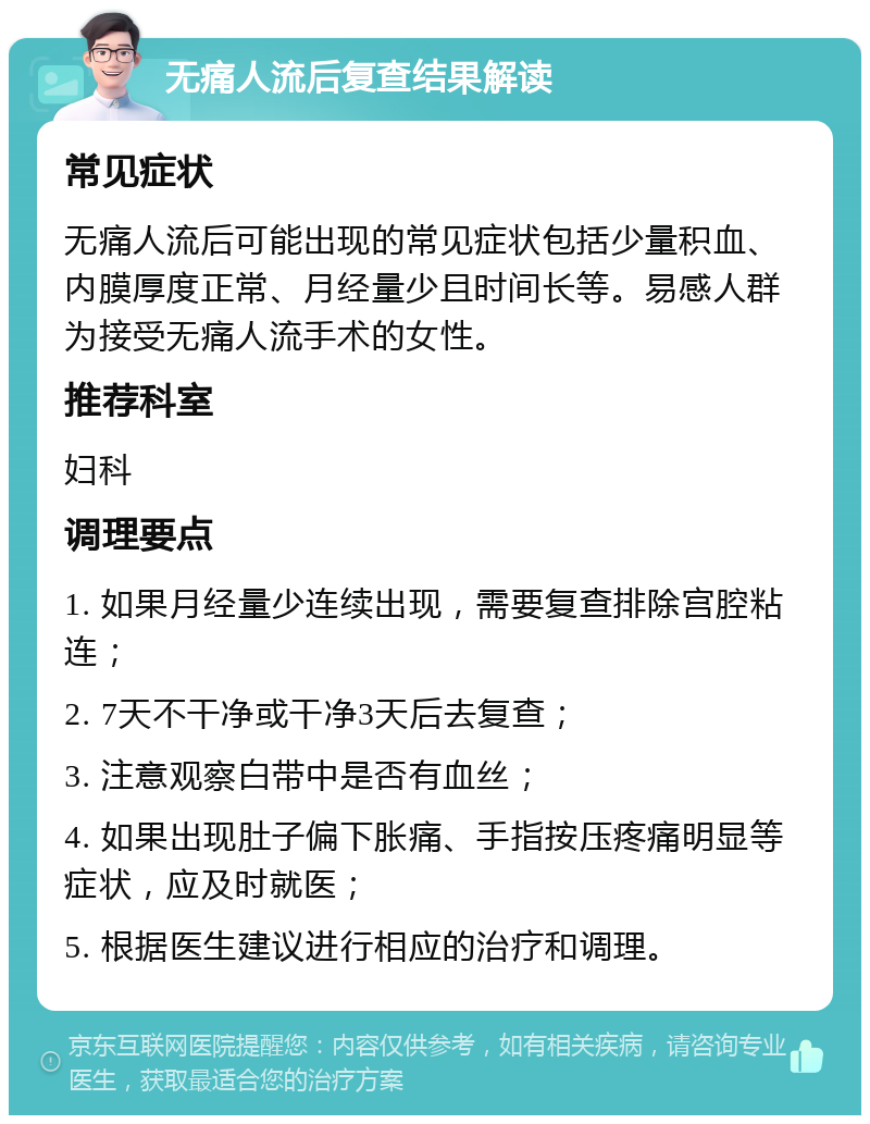 无痛人流后复查结果解读 常见症状 无痛人流后可能出现的常见症状包括少量积血、内膜厚度正常、月经量少且时间长等。易感人群为接受无痛人流手术的女性。 推荐科室 妇科 调理要点 1. 如果月经量少连续出现，需要复查排除宫腔粘连； 2. 7天不干净或干净3天后去复查； 3. 注意观察白带中是否有血丝； 4. 如果出现肚子偏下胀痛、手指按压疼痛明显等症状，应及时就医； 5. 根据医生建议进行相应的治疗和调理。